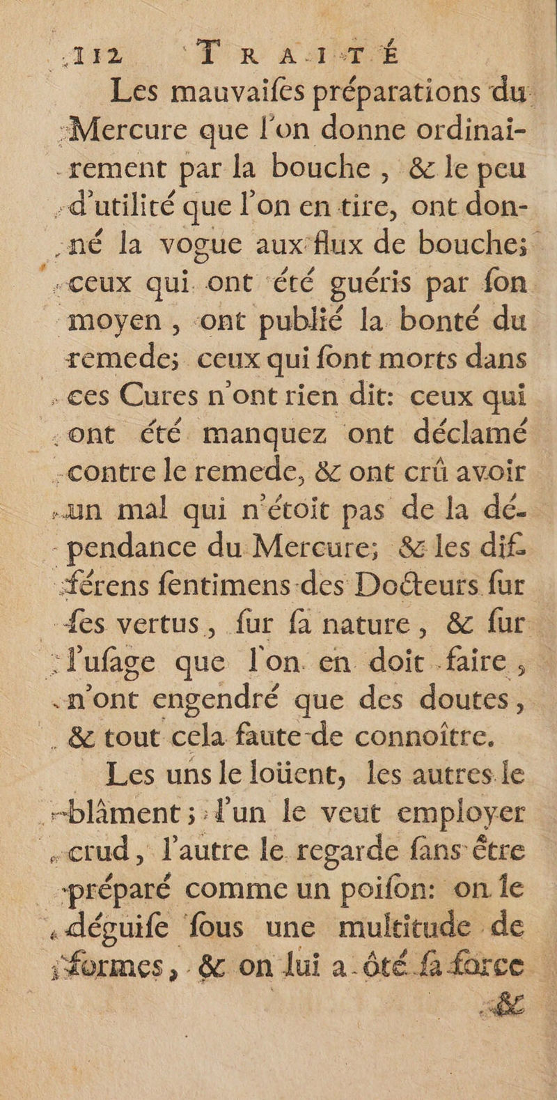TF4) PUR APE Les mauvaifes préparations du: :Mercure que l'on donne ordinai- -rement par la bouche , &amp; le peu -d'utilité que l’on entire, ont don- -né la vogue auxflux de bouche; ceux qui. ont été guéris par fon. _ moyen, ‘ont publié la bonté du _ remede; ceux qui font morts dans ces Cures n'ont rien dit: ceux qui -ont été manquez ont déclamé -contre le remede, &amp; ont crû avoir un mal qui n'étoit pas de la dé. -pendance du Mercure; &amp; les dif -férens fentimens des Docteurs fur {es vertus, fur fa nature, &amp; fur. : l'ufage que l'on. en doit faire, «n’ont engendré que des doutes, . &amp; tout ‘cela faute-de connoitre. _ Les unsleloüent, les autres le -blâment ; l'un le veut employer -crud, l’autre le regarde fans être préparé comme un poifon: on Îe .déguife fous une multitude de formes, &amp; on lui a ôté fa force :