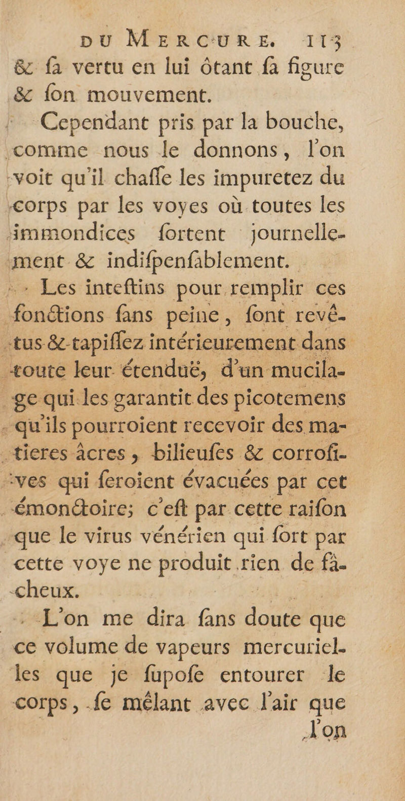 &amp; fa vertu en lui ôtant fa figure &amp; fon mouvement. Cependant pris par la bouche, “comme nous le donnons, l'on -voit qu'il chaffe les impuretez du Corps par les voyes où toutes les immondices fortent journelle- ment &amp; indifpenfablement. - Les inceftins pour remplir ces néons {ans peine y font revê. -tus &amp;-tapiflez intérieurement dans _æoute leur. étenduë, d'un mucila- ge qui les garantit des picotemens - qu'ils pourroient : recevoir des ma- -tieres-âcres > bilieufes &amp; corrofi- ves qui feroient évacuées par cet -émonétoire; c’eft par cette raifon que le virus vénérien qui fort par cette voye ne produit rien de fà- -cheux. L'on me dira fans La que ce volume de vapeurs mercuriel. les que je fupofe entourer le corps, .fe mélant avec l'air que Jon