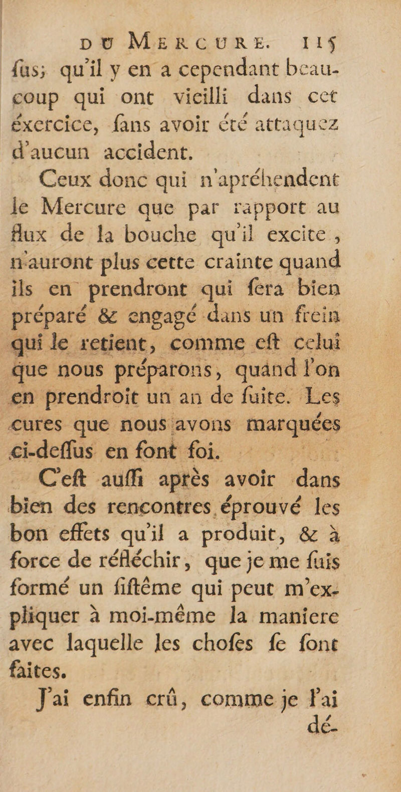 fus; qu'il y en a cependant beau- coup qui ont vicilli dans cet éxcrcice, fans avoir été attaquez d'aucun accident. Ceux donc qui n'apréhendent le Mercure que par rapport au flux de la bouche qu'il excite, auront plus cette crainte quand ils en prendront qui fera bien préparé &amp; engagé dans un frein qui le xetient, comme eft celui que nous préparons, quand l'on _en prendroit un an de fuite. Les cures que nous avons marquées ci-deflus en font foi. fa C'eft auffi aptès avoir dans bien des rencontres éprouvé les bon effets qu'il a produit, &amp; à force de réfléchir, que je me fuis formé un fiftéme qui peut m’ex- pliquer à moi-même la maniere avec laquelle les chofes fe font faites. - J'ai enfin crû, comme je fai dé-