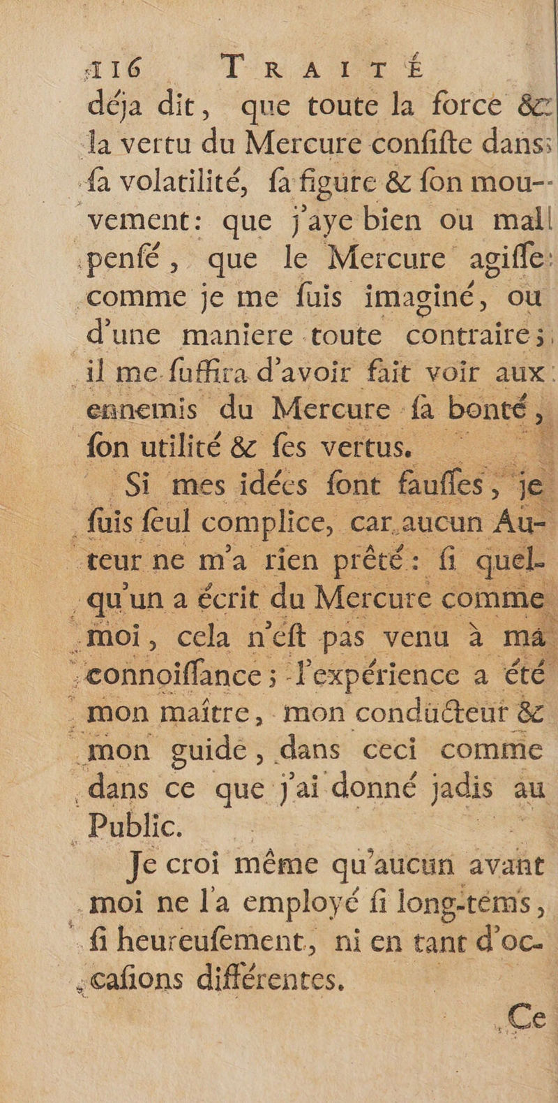 416 TR ACTE déja dit, que toute la force &amp;8z da vertu du Mercure confifte dans: fa volatilité, fa figure &amp; {on mou-- vement: que jaye bien ou mall :penfé , que le Mercure agifle: comme je me fuis imaginé, ou d’une maniere toute contraire. il me. fuffira d'avoir fait voir aux: ennemis du Mercure {a bonté, fon utilité &amp; fes vertus. : à Si mes idées font faufles, e fais ful complice, car.aucun Au- “teur: ne m'a rien prêté: fi quel . qu'un à écrit du Mercure comme, .moi, cela n'éft pas venu à ma. -connoiffance ; Pexpérience a été ‘mon maître, mon condücteur &amp; .mon guide, dans ceci comme dans ce que j'ai donné jadis au Public. 4 Je croi même qu'aucun avant .moi ne la employé fi long- téms, - fi heureufément, ni en tant d’oc. ;cafions difienres. .Ce.
