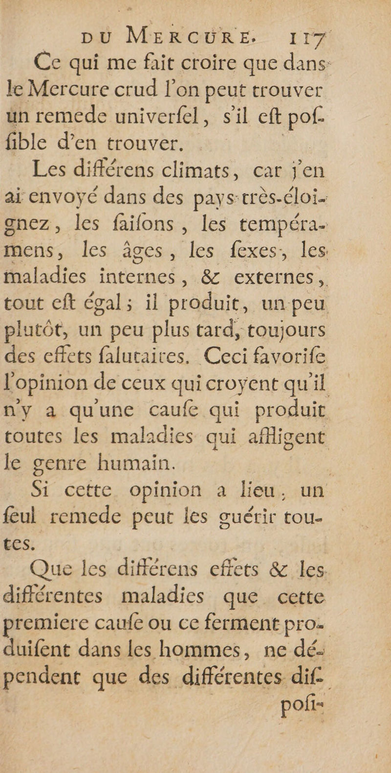 Ce qui me fait croire que dans: le Mercure crud l'on peut trouver ün remede univerfel, sil eft ‘a fible d'en trouver. Les différens climats, car jen ai envoyé dans des pays-très-éloi. gnez, les faifons , les tempéra- mens, les âges, les fexes, les: maladies internes, &amp; externes, tout cft égal; il produit, un peu plutôt, un peu plus tard, toujours des effets falutaices. Ceci favorife l'opinion de ceux qui croyent qu'il ny a quune caufe qui produit toutes les maladies qui afficent le genre humain. | Si cette opinion a lieu, un feul remede peut les guérir tou- tes. Que les différens effets &amp; les. différentes maladies que cette remiere caufe ou ce ferment pro duifent dans les hommes, ne dé: pendent que des différentes dif. pofi=