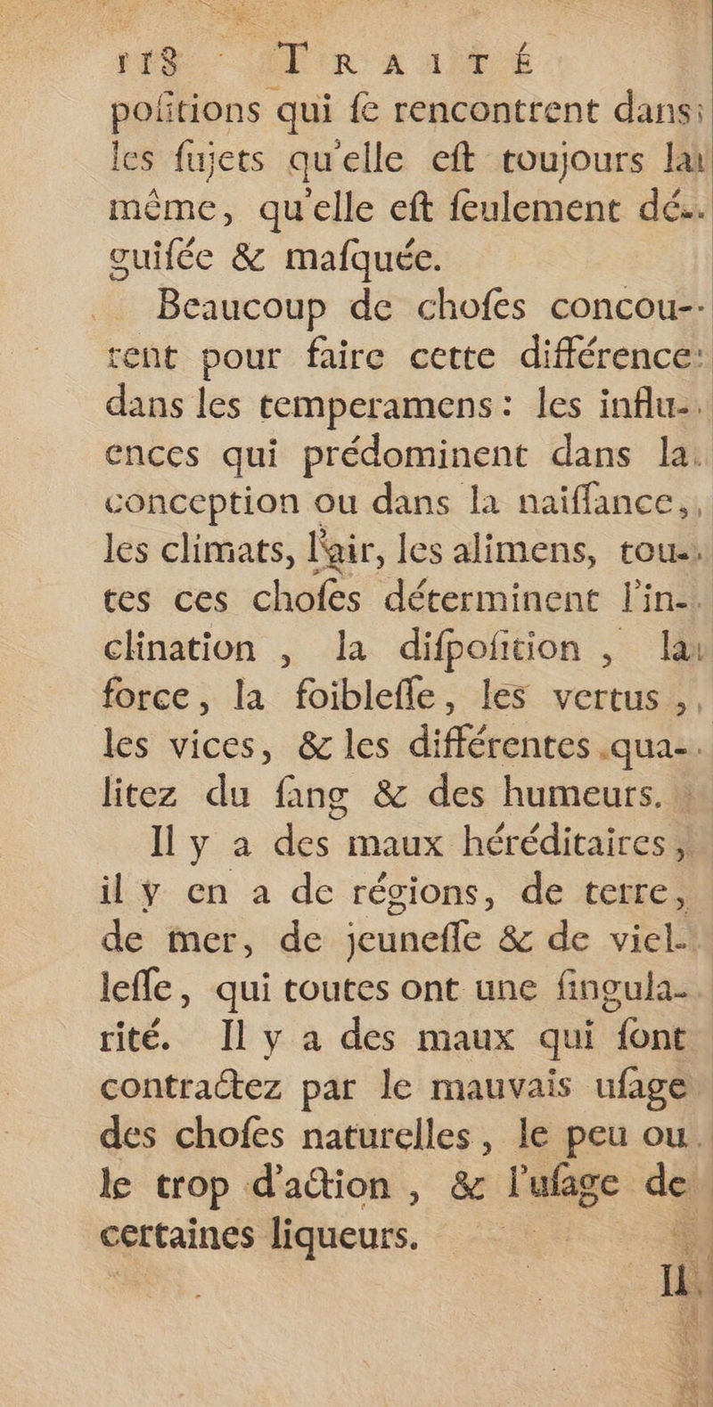 ES Arr x af € poñtions qui fe rencontrent dans: les fujets quelle eft roujours lai même, qu'elle eft feulement dé. guifée &amp; mafquée. Beaucoup de chofes concou-: tent pour faire cette différence: dans les temperamens : les influe. ences qui prédominent dans la conception ou dans la naiffance,. is les climats, lair, les alimens, tou: tes ces chofes déterminent l'in. chination , la difpofition , la force, la foiblefle, les vertus. les vices, &amp; les différentes .qua-. litez du fang &amp; des humeurs. Il y a des maux héréditaires, il ÿ en a de régions, de terre, de mer, de jeuneffle &amp; de viel leffe, qui toutes ont une fingula. rité. Il y a des maux qui font contractez par le mauvais ufage des chofes naturelles, le peu ou. k trop d'action, &amp; l'ufage de certaines liqueurs. 4 ue