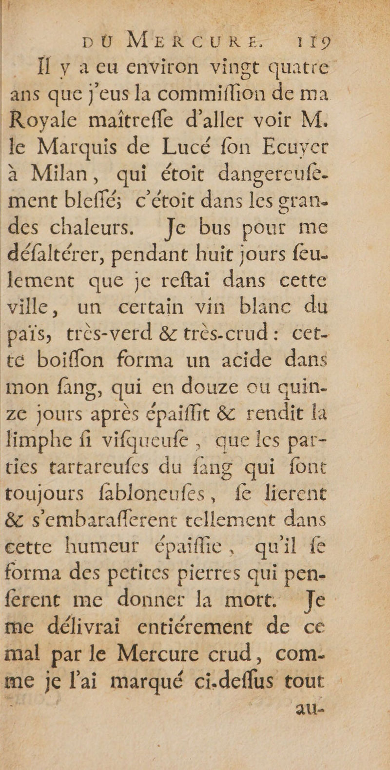 Ïl y à eu environ vingt quatre ans que j'eus la commiflion de ma Royale maïîtrefle d'aller voir M. le Marquis de Lucé fon Ecuyer à Milan, qui étoit dangerecufe. ment bleffé; c’étoit dans les gran- des chaleurs. Je bus pour me défaltérer, pendant huit jours {eu lement que je reftai dans cette ville, un certain vin blanc du païs, très-verd &amp; très-crud: cet- té boiffon forma un acide dans mon fang, qui en douze ou quin- zC jours après épaiflit &amp; oct la limphe fi vifqueufe , que les par- tics tartareufes du Ang qui font toujours fabloneufes, Re lierent &amp;c s'embaraficrent tellement dans cette humeur épaiflie , qu il forma des petites pierres qui pen- férent me donner la mort. Je. me délivrai entiérement de ce mal par le Mercure crud, com- me je l'ai marqué ci.deffus tout au-