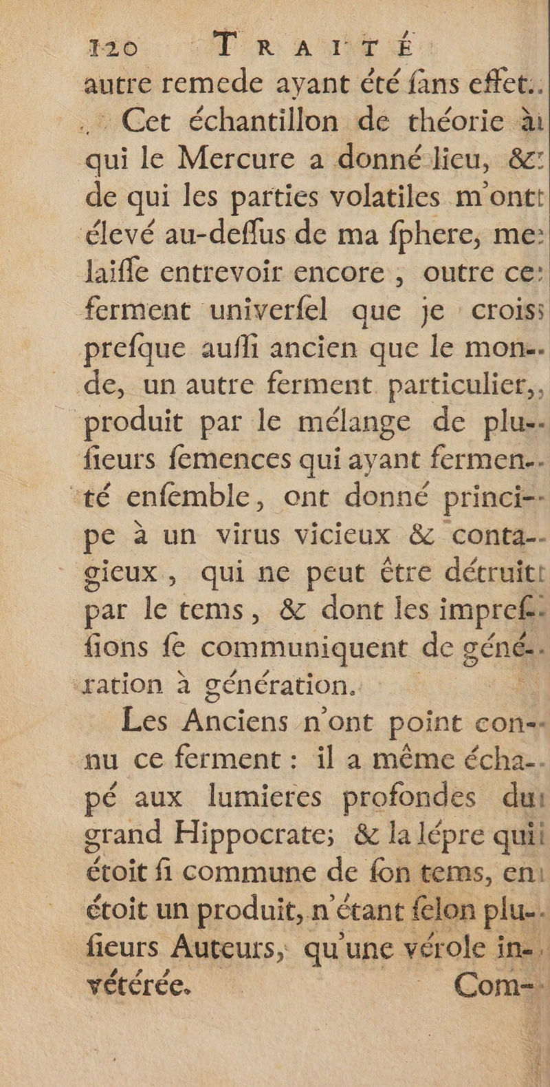 tb. CPR a NT: autre remede ayant été fans effet.. .… Cet échantillon de théorie à qui le Mercure a donné lieu, &amp; de qui les parties volatiles m ontt ‘élevé au-deflus de ma fphere, me: laifle entrevoir encore , outre ce: ferment univerfel que je croiss prefque aufli ancien que le mon-. de, un autre ferment particulier, produit par le mélange de plus. fieurs femences qui ayant fermen.. té enfemble, ont donné princi-- pe à un virus vicieux &amp; conta-- gieux, qui ne peut être détruit! par le tems, &amp; dont les impref: fions fe communiquent de géné: “ration à génération. Les Anciens n ont point con-- nu ce ferment : il a même écha.. pé aux lumieres profondes dui grand Hippocrate; &amp; la lépre quii Éioit fi commune de fon tems, en: étoit un produit, n étant lon plus. fieurs Auteurs, qu'une vérole i in. vétérée. Com