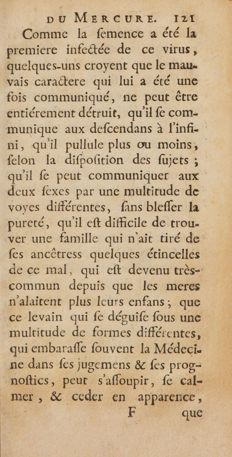 Comme la femence a été la premiere infetée de ce virus, quelques-uns croyent que le mau. vais caractere qui lui a été une fois communiqué, ne peut être entiérement détruit, qu'il fe com- munique aux defcendans à inf. ni, quil pullule plus ou moins, felon la difpolition des füujets ; qu'il fe peut communiquer aux deux fexes par une multitude de voyes différentes, fans blefler la pureté, qu'il eft difficile de trou- ver une famille qui n'ait tiré de fes ancètress quelques étincelles de ce mal, qui eft devenu très- commun depuis que les meres nalaitent plus Icurs enfans; que ce levain qui fe dévuife fous une multitude de formes différentes, qui embarafle fouvent la Médeci. ne dans fes jugemens &amp; fes prog- e | | | | | mer , &amp; ceder en apparence, - que