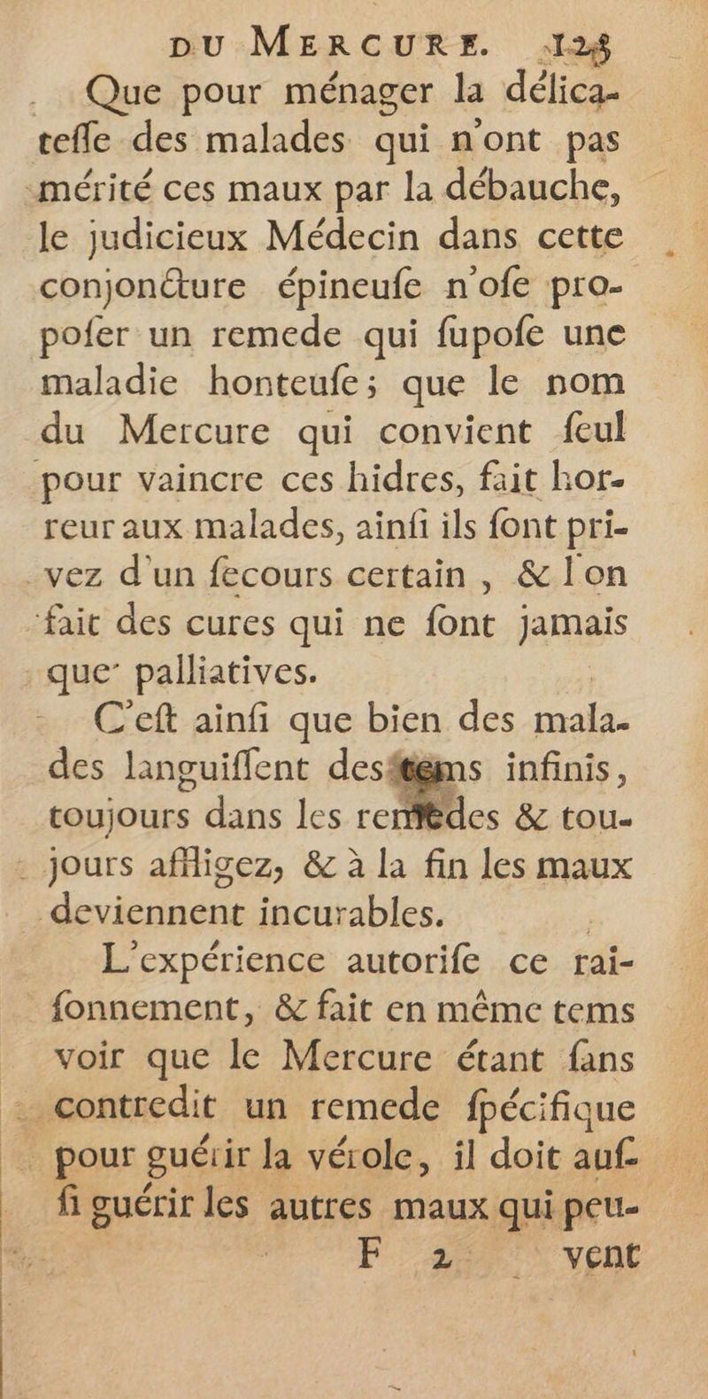 ” Que pour ménager la délica- tefle des malades qui n'ont pas le judicieux Médecin dans cette conjoncture épineufe n'ofe pro- pofer un remede qui fupofe une maladie honteufe; que le nom du Mercure qui convient feul reur aux malades, ainfi ils font pri- C'eft ainfi que bien des mal des languiflent desften . RUE toujours dans les rent deviennent incurables. | L'expérience autorife ce rai- voir que le Mercure étant fans fi guérir les autres maux qui peu. Z vent
