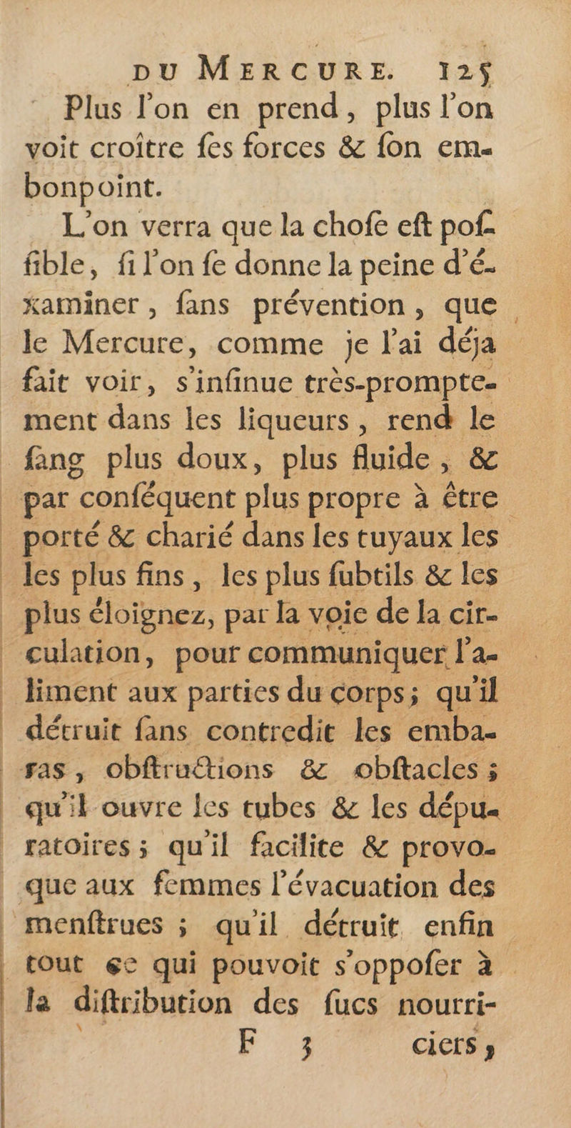 Plus l'on en prend, plus l'on voit croître fes forces &amp; fon em- bonpoint. L'on verra que la chofe eft pof- fible, fi l'on fe donne la peine d’é- xaminer , fans prévention , que le Mercure, comme je l'ai déja ment dans les liqueurs, rend k fang plus doux, plus fluide » les plus fins, les plus fubtils &amp; les plus lobes, par la voice de la cir. cultion, pour communiquer l'a liment aux parties du corps; qu'il détruit fans contredit les emba- ras, obftruétions &amp; obftacles 5 qu'il ouvre les tubes &amp; les dépu« F 3 ciets » Le