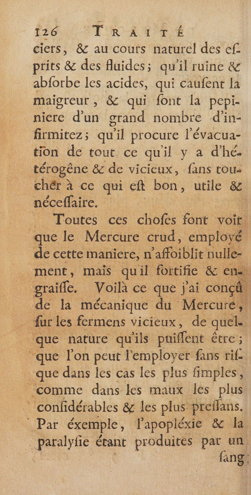 ciers, &amp; au cours naturel des ef. prits &amp; des fluides; qu'il ruine &amp; abforbe les acides, qui caufent la maigreur , &amp; qui font la pepi- niere d’un grand nombre d’in- firmitez; qu'il procure l’évacua- tion de tout ce quil y a d'hé. térogène &amp; de vicieux, fans tou _ chér à ce qui eft bon , utile &amp; néceffaire. : _ Toutes ces Cho tant voit! que le Mercure crud, employé de cette maniere, n 'affoiblit nulle- ment, mais quil fortifie &amp; En | graife. Voilà ce que j'ai conçä de la mécanique du Mercure, fur les fermens vicieux, de quels que nature qu'ils puiffene être ; que l’on peut l'employer fans rif que dans les cas les plus fimples, ‘comme dans les maux les plus _confidérables &amp; les plus preflans. jPar éxemple , l'apopiéxie &amp; la _paralyfe étant produites par un fang: