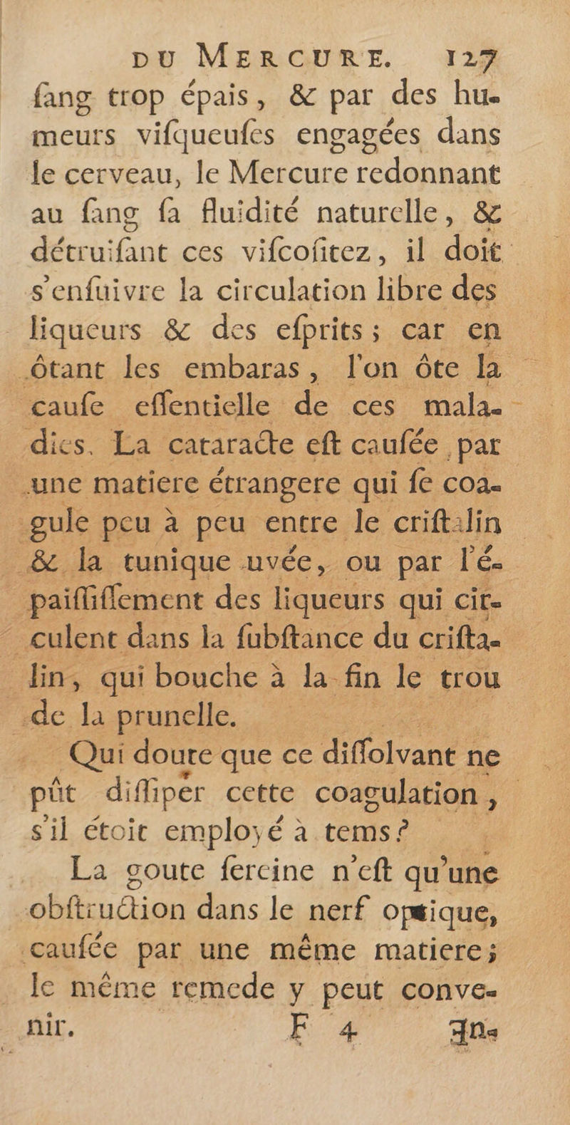 fang trop épais, &amp; par des hu. meurs vifqueufes engagées dans le cerveau, le Mécure re DE au fans fa fluidité naturelle, &amp; s’enfuivre la circulation libre des liqueurs &amp; des efprits; car en _Ôtant les embaras, l'on ôte la _caufe effentielle de ces mala- { une matiere étrangere qui {e COA- gule peu à peu entre le crift:lin paififfement des liqueurs qui cit. din, qui bouche à la. fin le trou de là prunelle. | Qui doure que ce diffolvane ne s'il étoit employé à tems ? La goute fercine n’eft qu’une obftruétion dans le nerf opsique, caufée par une même matiere; le même remede y peut conve- | nir. F 4 Ans