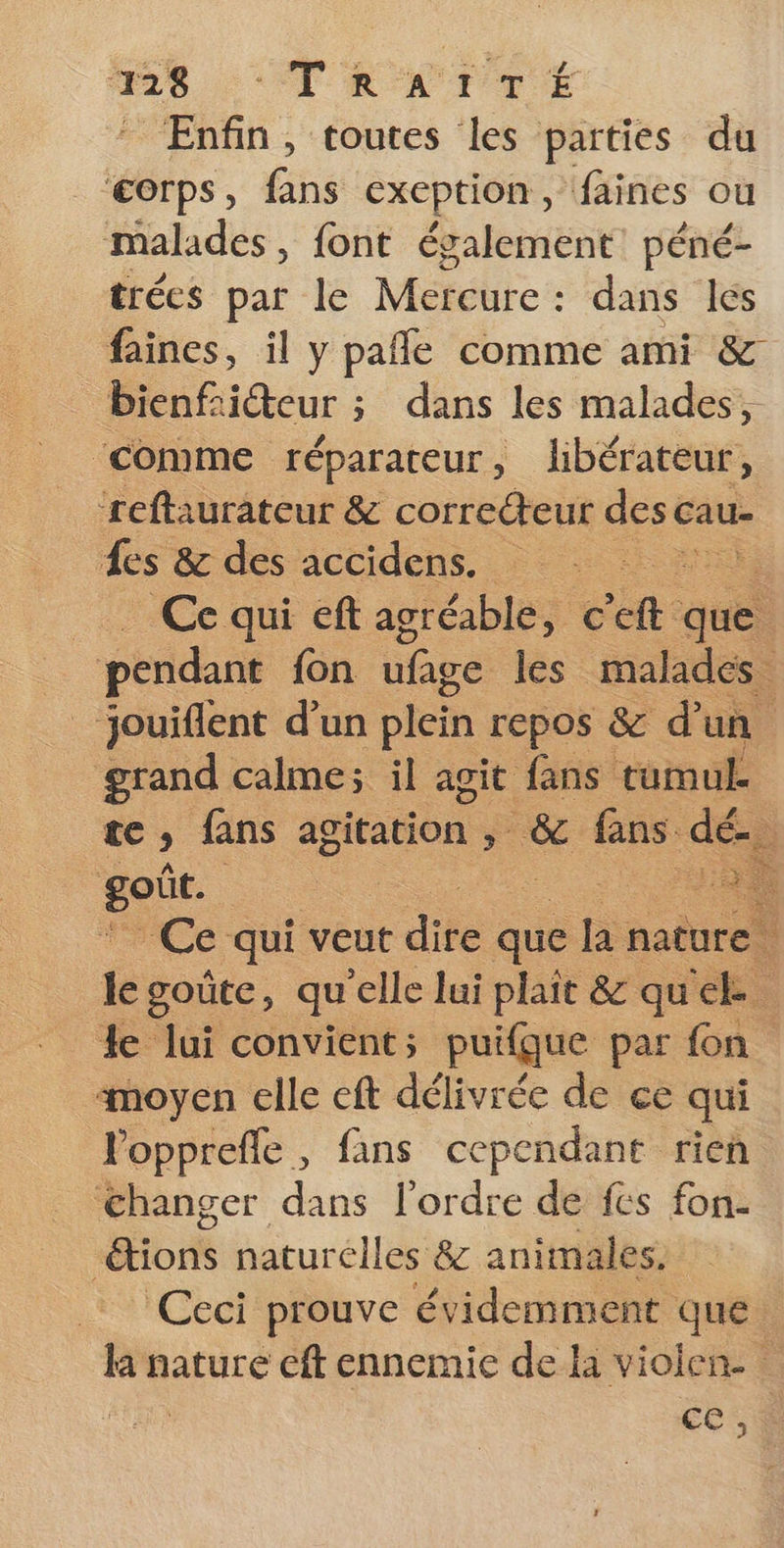 8: TRAUTTÉ Enfin, toutes les parties du corps, fans exception, faines ou malades, font également: péné- trées par le Mercure : dans les faines, il y pañle comme ami &amp; Dieu ; dans les malades, ‘comme réparateur, lbérateur, ‘reftaurateur &amp; correcteur desc cau- es &amp; des accidens. Ce qui eft agréable, c ch que pendant fon ufage les malades jouiflent d’un plein repos &amp; d’un grand calme; il agit fans tumul. LC fans agitation » &amp; fans dé. Jet | F1: Ce qui veut difé que la nature jé goûte, qu'elle lui plait &amp; quel. le lui convient; puifque par fon moyen elle eft délivrée de ce qui lopprefle, fans cependant rien Changer dans l'ordre de fes fon- ions naturelles &amp; animales. Ceci prouve évidemment que la nature cft ennemie de la violen- es