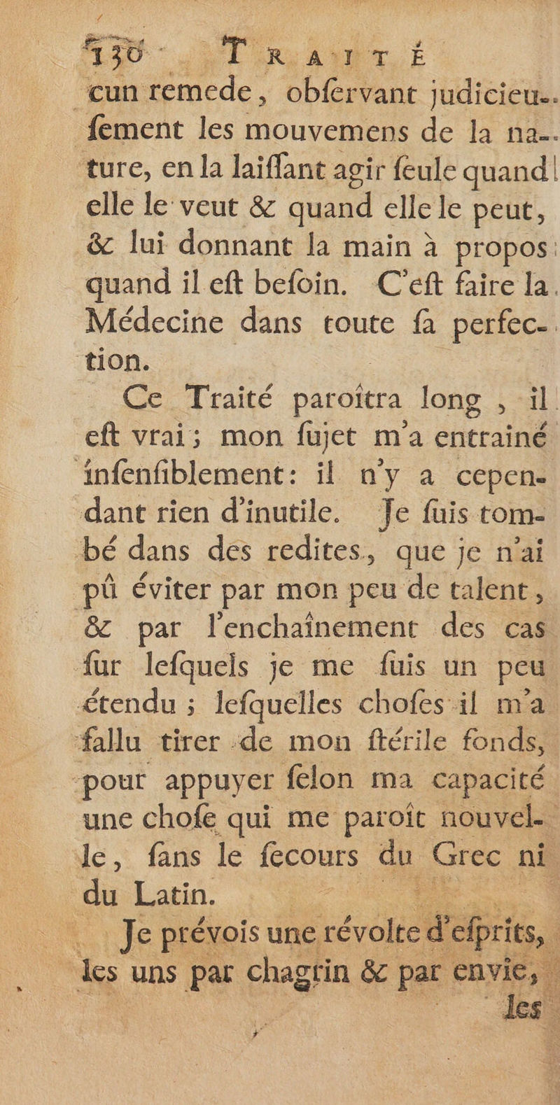 EUR TRE ANT É ‘cun remede, obférvant judicieu.. _fement les mouvemens de la na. ture, en la laïffant agir feule quand! elle le veut &amp; quand elle le peut, &amp; lui donnant la main à propos. quand ileft befoin. C'éft faire la. Médecine dans toute fa perfec- tion. : QC Trate paroîtra long , il eft vrai; mon fujet ma entrainé infenfiblement: il n'y à cepen- dant rien d'inutile. Je fuis tom- bé dans des redites, que je n'ai pü éviter par mon peu de talent, &amp; par l’enchaînement des cas fur lefquels je me füuis un peu étendu ; lefquelles chofes il m'a fallu tirer de mon ftérile fondk, ‘pour appuyer felon ma capacité une chofe qui me paroît nouvel. le, fans le fecours du Grec nË du Latin. qe | . Je prévois une. révolte d' elprits, des uns par chagrin &amp; par FAN) : 3°