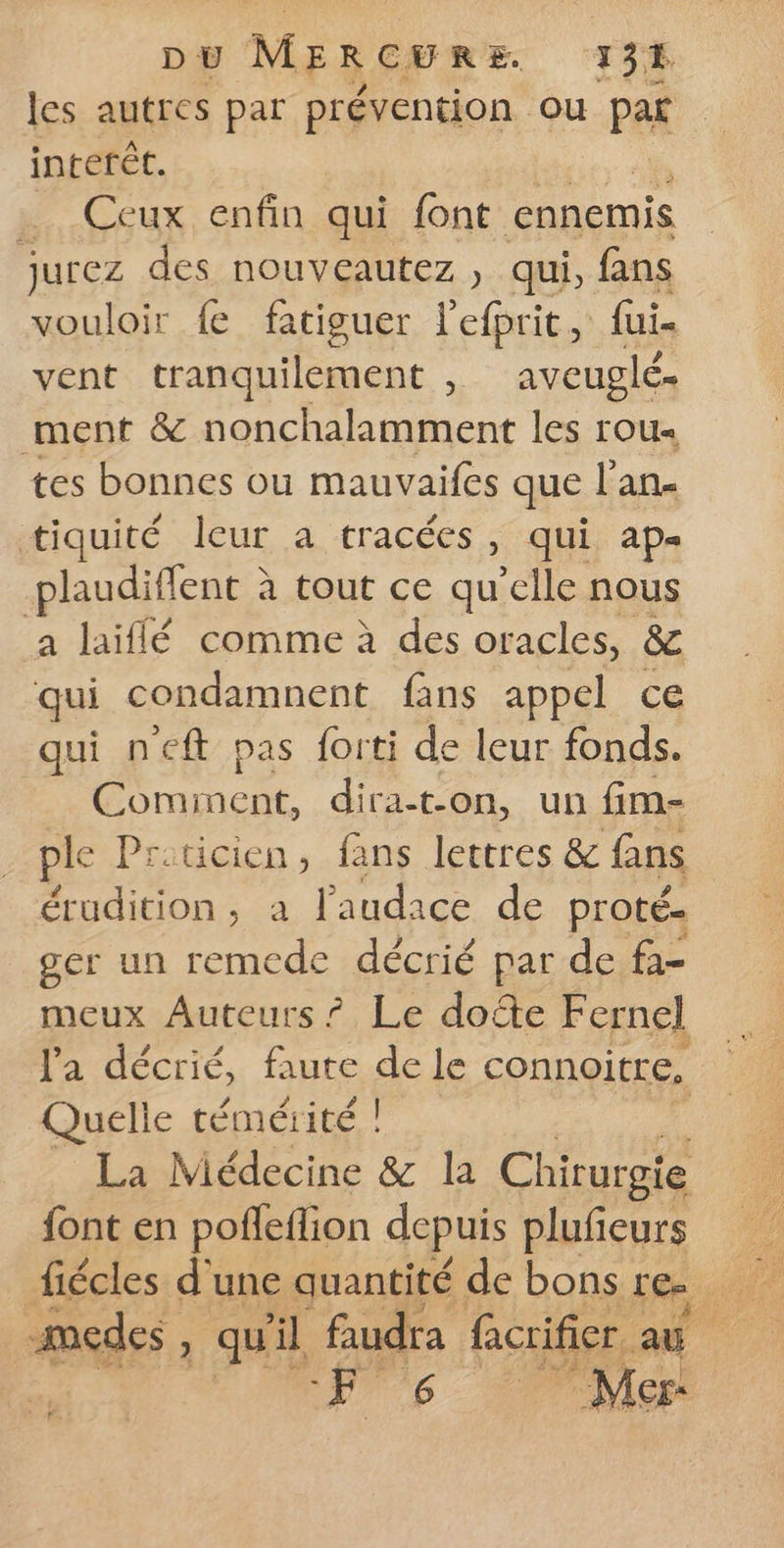 D Ü M ERCHRE 13% les autres par prévention ou pat interét. …. Ceux enfin qui font ennemis jurez des nouveautez , qui, fans vouloir fe fatiguer l'efprit, fui- vent tranquilement , aveuglé. ment &amp; nonchalamment les rou- tes bonnes ou mauvaifes que l’an- tiquité leur a tracées, qui ap= plaudiffent à tout ce qu clle nous a laiflé comme à des oracles, &amp; qui condamnent fans appel ce qui neft pas forti de leur fonds. Cominent, dira-t-on, un fim- ple Priticien, fans lettres &amp; fans ben à l'audace de proté- ger un remede décrié par de fa- meux Auteurs ? Le dote Fernel l'a décrié, faute de le connoitre, Quelle témérité ! | _ La Médecine &amp; la Chirurgie font en pofleflion depuis plufeurs -medes » qu il faudra facrifier. aë é Æ | Z ha 6 Mer: