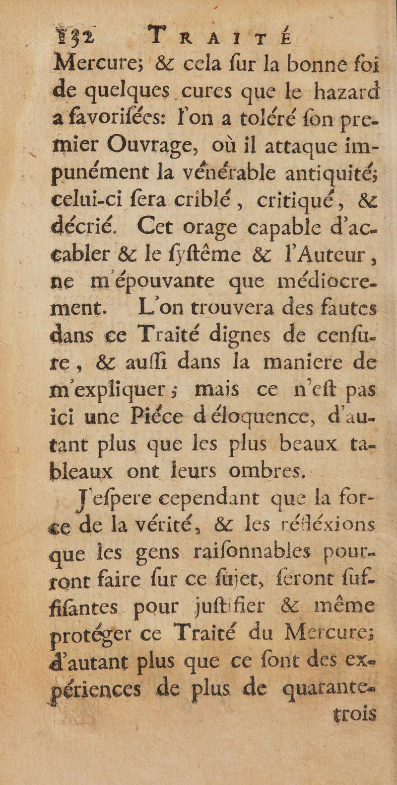 Y32 TRAITÉ Mercure; &amp; cela fur la bonne foi de quelques cures que le hazard a favorifécs: l'on a toléré {on pre- mier Ouvrage, où il attaque im- punément la vénérable antiquités celui-ci fera criblé, critiqué, &amp; décrié. Cet orage capable d’ac- €abler &amp; le fyftême &amp; l'Auteur, ne mépouvante que médiocre. ment. L'on trouvera des fautes dans ce Traité dignes de cenfu. re, &amp; aufli dans la manicre de m'expliquer; mais ce ncft pas ici une Pièce d'éloquence, d’au- tant plus que les plus beaux ta- blcaux ont leurs ombres. Jefpere cependant que la for- ée de la vérité, &amp; les réfléxions que les gens raifonnables pour. ront faire fur ce füjet, {cront fuf. fifantes pour juftifier &amp; même protéger ce Traité du Mercure; d'autant plus que ce font des ex. je: ui de plus de quarantes : \ | trois