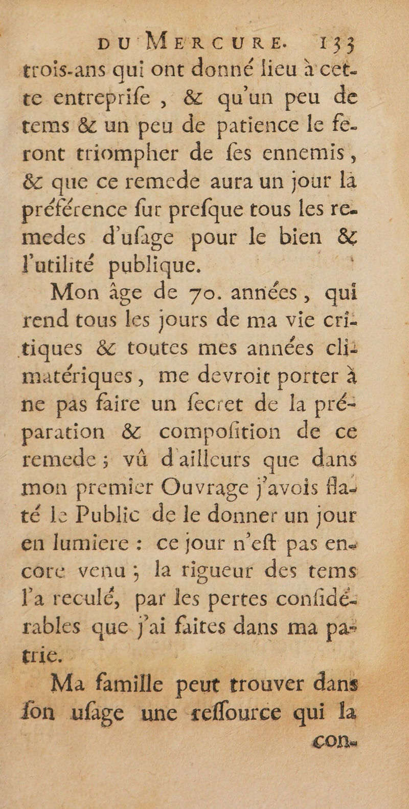 trois-ans qui M donné lieu à cet- te entreprife , &amp; qu'un peu de tems &amp; un peu de patience le fe. ront triompher de fes ennemis, &amp;z que ce remede aura un jour là préférence fur prefque tous les re- medes d'ufige pour le bien &amp; l'atilité publique. | Mon âge de 7o. années, qui rend tous les jours de ma vie cri: tiques &amp; toutes mes années cli: matériques, me devroit porter à ne pas faire un fecret de la pré- paration &amp; compofition de ce remede ; vû d'aftfenés que dans mon premier Ouvrage j'avois fla- té le Public delle donnét-un jour en lumiere : ce jour n’eft pas en« core venu; la rigueur des tems l'a reculé, par les pertes confidé: rables que J'ai faites dans ma pa fie fon ufige une reffource qui la £ONs