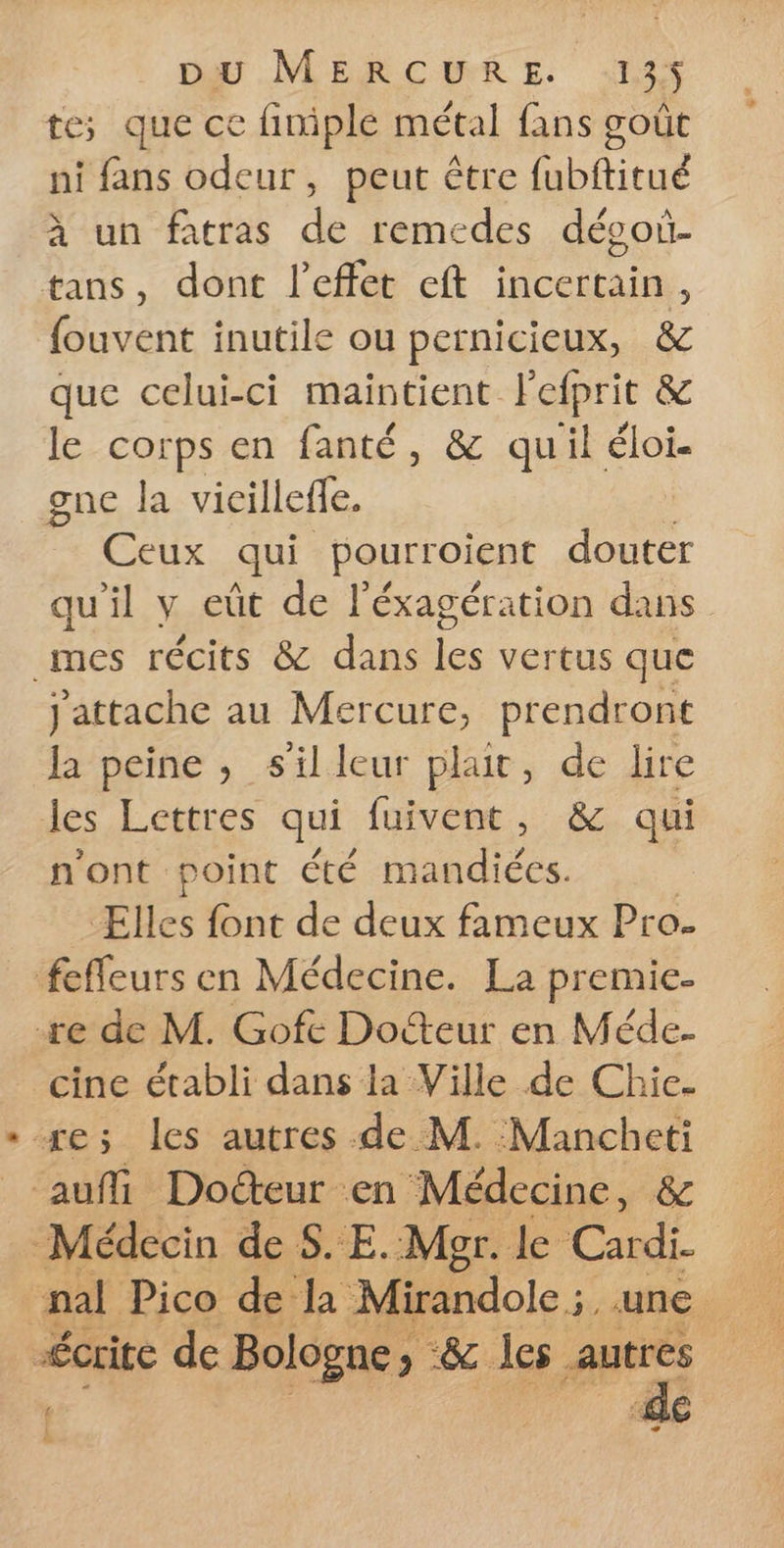 te; que ce finiple métal fans goût ni fans odeur, peut être fubftitué à un fatras de remedes dévoi- tans, dont l'effet eft incertain, fouvent inutile ou pernicieux, &amp; que celui-ci maintient lefprit &amp; le corps en fanté, &amp; quil éloi. gne la vicilleffe. Ceux qui pourroient douter qu'il y eût de l'éxagération dans _mes récits &amp; dans vente que jattache au Mercure, prendront la peine, s'illeur plait, de lire les Lettres qui fuivent, &amp; qui n'ont point été mandiées. Elles font de deux fameux Pro. feffeurs en Médecine. La premie- re de M. Gofe Docteur en Méde- cine établi dans la Ville de Chie. se; les autres de M. :Mancheti auf Docteur en Médecine, &amp; Médecin de S.E. Mgr. le Cardi. nal Pico de la Mirandole ;, une. “crite de Bologne; -&amp; les autres ; de L Es