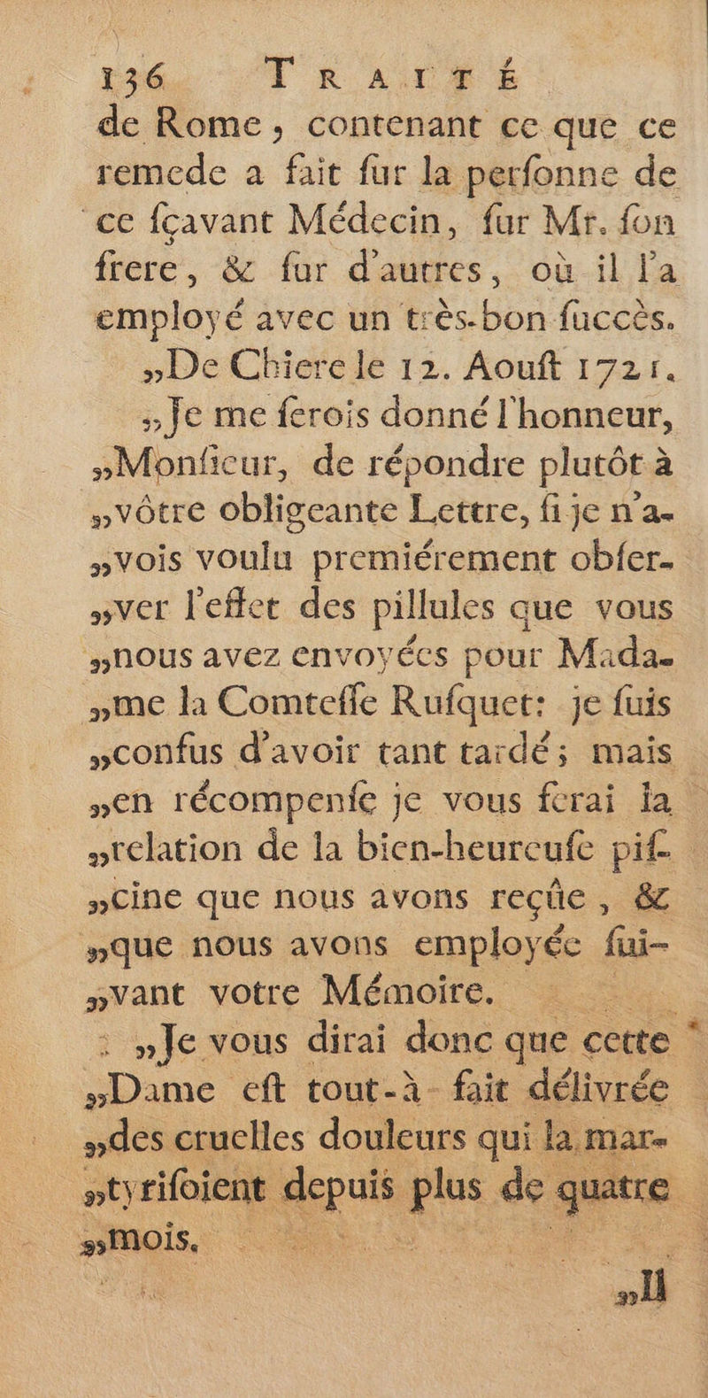 Ÿ de Rome, contenant ce que ce remede a fait fur la perfonne de “ce fcavant Médecin, fur Mr. fon frere, &amp; fur d'autres, où il la employé avec un très bon fuccès. »De Cbiere le 12. Aouft 1721. ;: Je me ferois donné l'honneur, »Monficeur, de répondre plutôt à “»vôtre obligeante Lettre, fije n’a. »vois voulu premiérement obfer. »ver l'effet des pillules que vous #nous avez envoyées pour Mada. me la Comtefle Rufquet: je fuis »confus d’avoir tant tardé; mais »en récompenie je vous ferai ja relation de la bien-heurcufe pie. »CiNnE que nous avons reçue , êc #»que nous avons employée fui wvant votre Mémoire. ds »Je vous dirai donc que cette * #Dame eft tout-à fait délivrée : #des cruclles douleurs qui lamar- ptyrifoient an ns +4 quat #MoÏs, : .