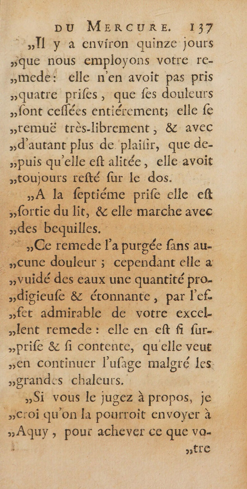 ‘Y#Il y à environ quinze jours sque nous employons votre re- »mede: elle n'en avoit pas pris squatre prifes, que fes douleurs font ceflées entiérement;s elle fe »temuë très-librement ; &amp; avec »d'autant plus de ‘plaifir, que de- puis qu'elle eft alitée, elle avoit toujours refté fur le dos. A la feptiéme prife elle eft »fortie du lit, &amp; elle marche avec | ndes bequilles. SE +7 ,,Ce remede l’a purgée fans au . seune douleur ; cependant elle a : »vuidé des eaux une quantité pro- _sdigieufe &amp; étonnante, par l’ef. »fet admirable de votre excel- lent remede: elle en eft fi fur »prife &amp; fi contente, qu'elle veut sen continuer l’ufage malgré les: »grandes chaleurs. YSi vous le jugez à propos, je »Croi qu'on la pourroit envoyer à »Aquÿ » pour achever ce que va- : ptre