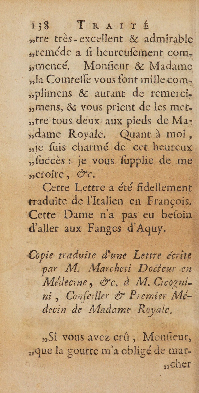 #tre très-cexcellent &amp; admirable sreméde a fi heureufement com. mencé, Monficur &amp; Madame la Comtefle vous font mille coin- pplimens &amp; autant de remerci. mens, &amp; vous prient de les met- »tre tous deux aux pieds de Ma- dame Royale. Quant à moi, wie fuis charmé de cet heureux nfuccès : je. vous. fupplic de me OL te … Cette Lettre a été fidellem n a de l'italien ançois. Copie ME une Te écrite pans M. Marcheri Doéfeur en Médecine, dc. à M. Cicogni= ni, Confeiller &amp; Premier Mé- decin de Madame N. »Si vous avez crû, st. mue la goutte m'a obligé de mar. »Cher à