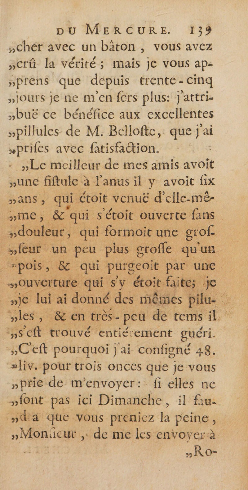 ;Chér avec un bâton, vous avez »crû la vérité; mais je vous ap- »prens que depuis trente - cinq >jours je ne m'en fers plus: j'attri- »buë ce bénéfice aux excellentes »pillules de M. Bellofte, que j'ai »prifes avec fatisfattion. - Le meilleur de mes amis avoit ;une fiftule à l'anus il y avoit fix »ans, qui étoit venuë d'elle-mé- »me, &amp;° qui s'étoit ouverte fans | sdouleur, qui formoit une grof- | mieur un peu plus groffe qu'un ; wpois, &amp; qui PAC par. une Ouverture qui Sy étoit faités je wje lui ai donné des mêmes Pile. vles, &amp; en très- peu de tems il seit trouvé entié:ement guéri. »C'eft pourquoi j'ai configné 48. »Îiv, pour trois onces que je vous »ptie de m'envoyer: fi elles ne font pas ici Dimanche, il fau: »da que vous préniez la peine, »Moniicur de me les envoyer à » Ro-