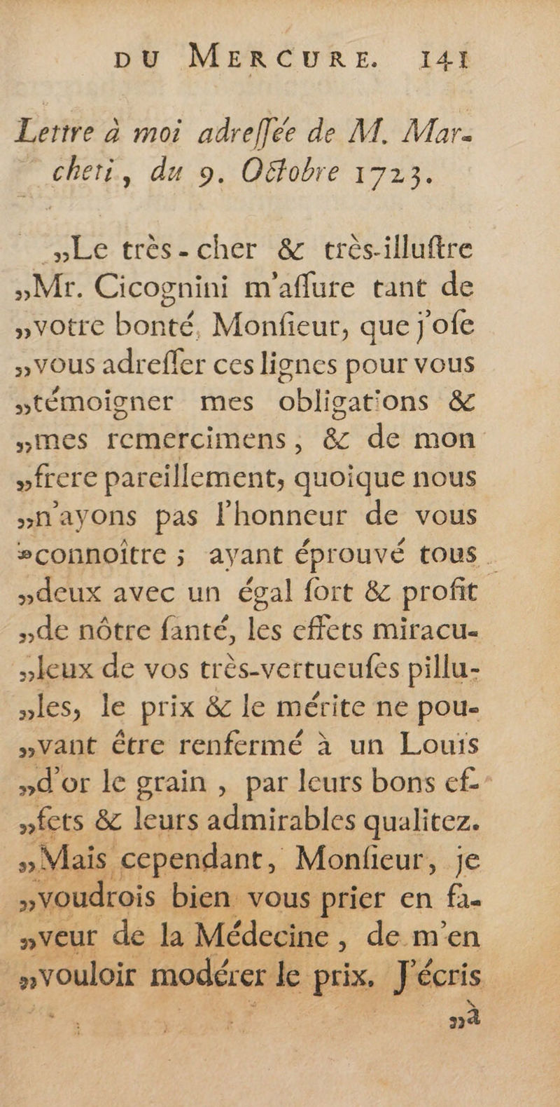 Lettre à moi adreflée de M. Mar- cheti, du 9. Oëfobre 1723. #HLe très- cher &amp; très-illuftre »Mr. Cicognini m'aflure tant de »votre bonté, Monfieur, que j'ofe »vous adreffer ces lignes pour vous témoigner mes obligations &amp; simes remercimens, &amp; de mon vfrere parcillement, quoique nous >nayons pas l'honneur de vous #connoître ; ayant éprouvé tous »deux avec un égal fort &amp; profit de nôtre fanté, les effets miracu- Jeux de vos très-vertueufes pillu- les, le prix &amp; le mérite ne pou »Vant être renfermé à un Louis »d'or le grain , par leurs bons c£” EF &amp; ES oise mralirez, oui Ds cr rs prix. écris | nà