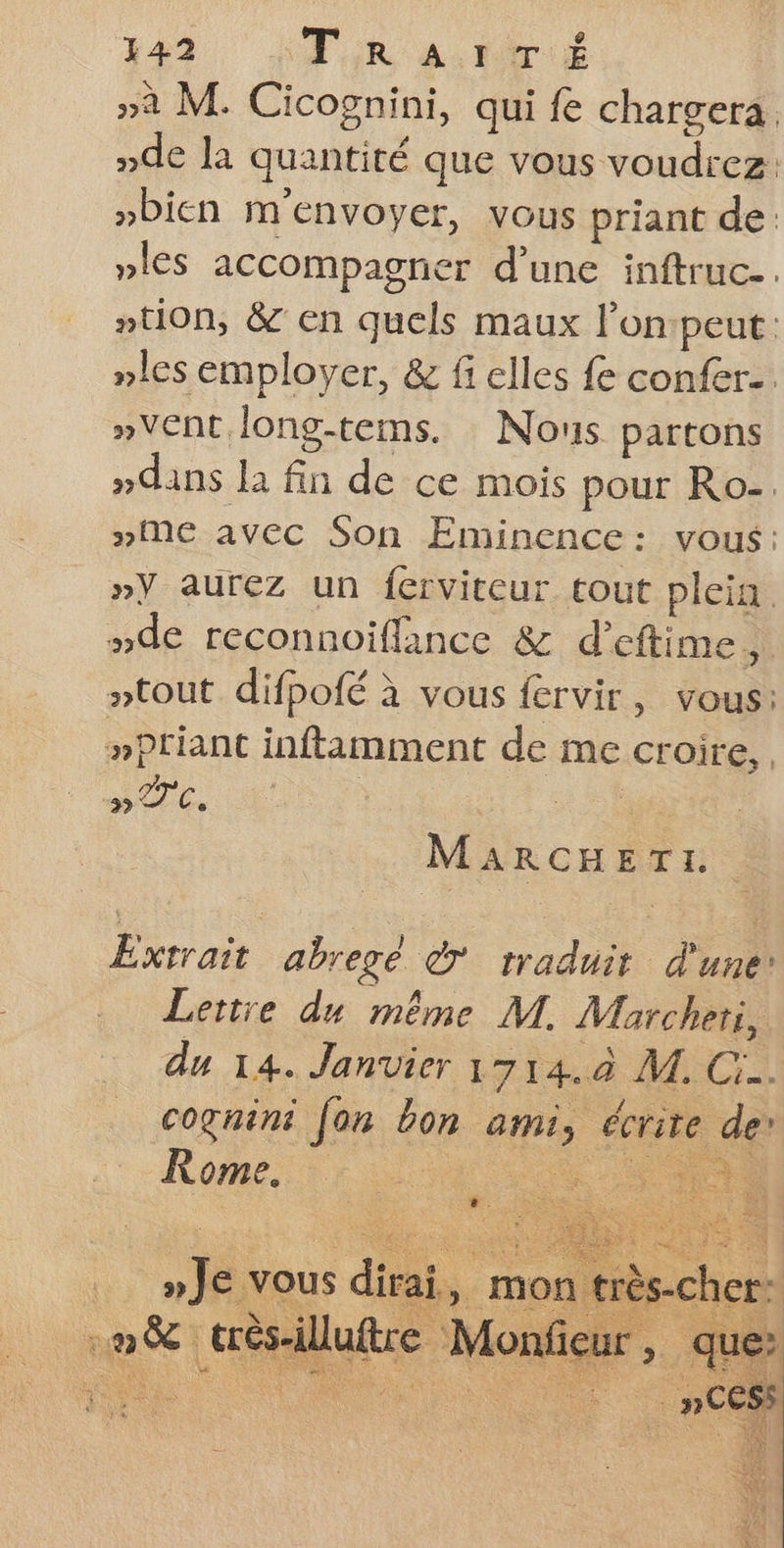 »a M. Cicognini, qui fe chargera. nde la quantité que vous voudrez: »Dicn m'envoyer, vous priant de »les accompagner d’une inftruc.. tion, &amp; en quels maux l’on:peut: »les employer, &amp; fi elles fe confer.. »Vent long-tems. : Nous partons »dans la fin de ce mois pour Ro- »Me avec Son Eminence: vous: »Y aurez un ferviteur tout plein. “de reconnoiffance &amp; d'eftime, ptout difpofé à vous fervir, vous: »priant inftimment de me croire, me, | Re ‘ou MARCHETL. Extrait abregeé à traduit d'uner Lertre du même M. Marcheti, du 14. Janvier 1714.04 AT. Ci. cognini fon bon ami, écrite de’ Rome. ne CR »Je vous dirai, mon très-cher: :. m8 F très-illuftre Monfi cur, que à # a _ »CESS