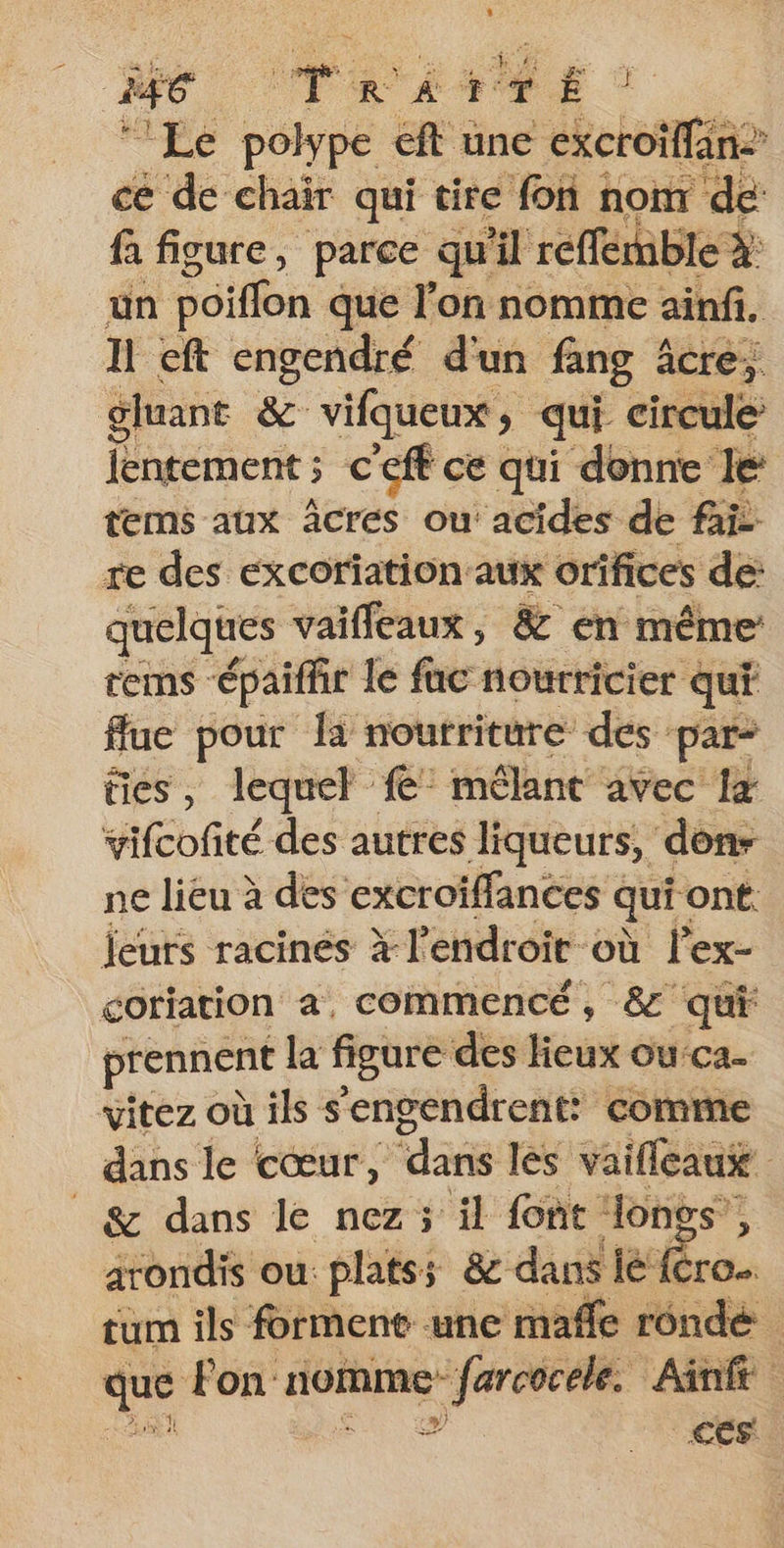 #6 Jr RAT E ‘Le polype eft une croise ce de chair qui tire fon nom de: fa figure, parce qu'il reffemble à: un pôiffon que lon nomme ainfi. I eft engendré d'un fang 4 âcre, gluant &amp; vifqueux, qui circule lentement ; c'eft ce qui donne le tems aux Âcres ou: acides de fai re des excoriation aux orifices de: quelques vaifleaux, &amp; en même rems épaiffir le fac nourricier qui ffue pour {a nourriture des pars ties , lequel fe: mélant avec 1x vifcofité des autres liqueurs, dons ne lieu à des excroïfflances qui ont. leuts racines à l'endroit où l’ex- goriation à, commencé, &amp; qui prennent la figure des lieux ouca. vitez où ils s'engendrent: comme dans le cœur, ‘dans les vaifleaus | © &amp; dans le nez; il font longs’, arondis ou platss &amp; dans le‘! Cro tum ils forment une maffe rénde 1e Fon: nomme Si à Ainfé + | CES