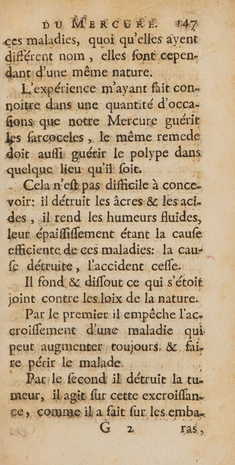 ces maladies, quoi qu’elles âyent différent nom ; elles font: CEPERe dant d'une même nature. L'expéti jence mayant fait con noître dans une quantité d'occa- sens que notre Mercure guérit farcoceles ,. le: même remede doit aufli: guérir le polype dans quelque lieu: qu'il foic. | . Celan’eft pas difficile à conce- voir: il détruit les À âcres:&amp; les aci- au, Énidilémenc étant Ja caufe efficiente de ces maladies: la caut &amp; détruite, l'accident ceffe: d _ Il fond. &amp; diffout ce qui s'étoit joint. contre les:loix de la nature. -Par le premier-il empêche l'ac. croiffement d'une maladie qui peut augmenter toujours, &amp;, fai. re, périr le malade. Par:le fcond il détruit la tu- meur, il jagits far cette excroiffan. ce, comme il a fait fur les. emba. G 2 Fas,