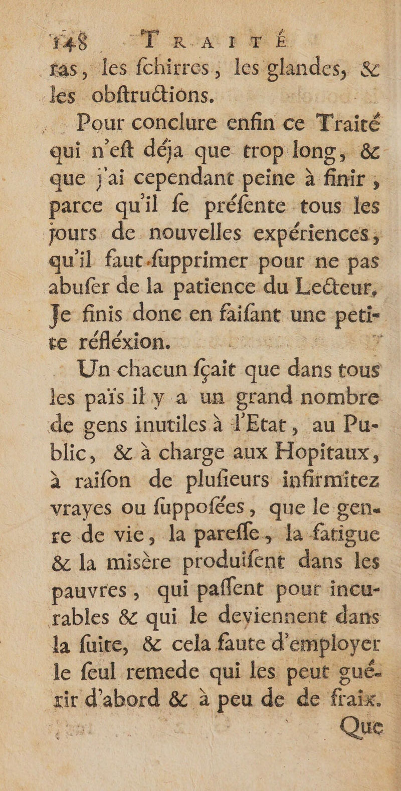 ‘ES Tam TrE ras, de fchirres, les glandes, &amp; les obftruétions. . Pour conclure enfin ce Tisié qui n'eft déja que trop long, &amp; que jai cependant peine à finir , parce qu'il fe préfente tous les jours de nouvelles expériences; qu'il faut fupprimer pour ne pas abufer de la patience du Lecteur, Je finis done en faite une pins te réfléxion. ‘ Un chacun fçait que es tous les païsily a un grand nombre de gens inutiles à l'Etat, au Pu- blic, &amp; à charge aux Hopitaux, à raifon de plufeurs infirmitez vrayes ou fuppofées, que le gen. re de vie, la parefle, la fatigue &amp; la misère produifent dans les pauvres, qui paflent pour incu- rables &amp; qui le deviennent dans la faire, &amp; cela faute d’ employer le feul remede qui les peut gué- sir d’abord &amp; à peu de de fra. re 0 CR