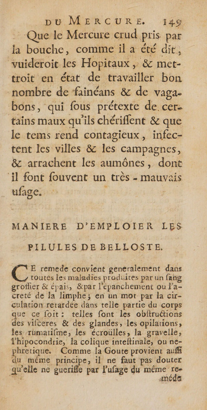Que le Mercure crud pris par la bouche, comme il à été dit, vuideroit les Hopitaux ,: &amp; met- troit en état de travailler bon nombre de fainéans &amp; de vaga. bons, qui fous prétexte de. cer: tains maux qu'ils chériffent &amp; que le tems rend contagieux, infec- tent les villes &amp; les campagnes, &amp; arrachent les aumônes, dont ‘il font fouvent un très - mauvais ufage. Fi MANIERE D’EMPLOIER LES PILULES DE BELLOSTE. É;: remede convient generalement dans toutes les maladies produites par un fang groflier &amp; épais, &amp;par l’épanchement ou l’a- creté de la limphe; en un mot par la cir- culation retardée dans telle partie du corps que ce foit: telles font les obftruétions des vifceres &amp; des glandes, les opilations; les rumatifme, les écroulles, la gravelle, Thipocondrie, la colique inteftinale, ou ne- hretique. Comme la Goute provient auff du méme principe, il ne faut pas douter qu'elle ne guerifle par Pufage du ne Tu # AneCQe