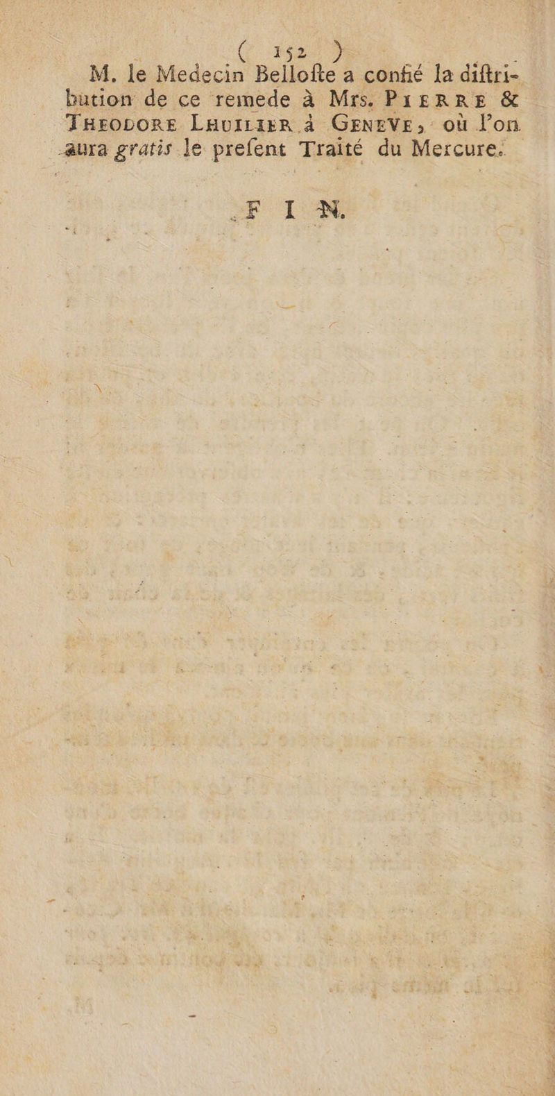 M. le M Bellofte a confié [a diftri- bution de ce remede à Mrs. PIERRE &amp; Tasovore Lavi:ier à GENEVE, où lon aura gratis le prefent Traité du Mercure. FIN.