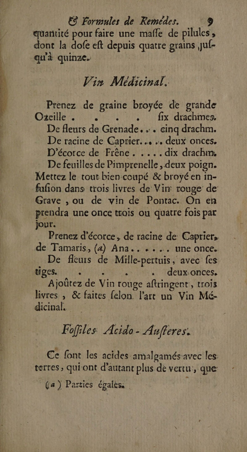 quaritité pour faire une mafle de pilules, dont la dofe eft depuis quatre grains juf- qu'à quinze. | Vin Médicinal. Prenez de graine broyée de grande Dani es EE fx dames De fleurs de Grenade. . cinq drachm. De racine de Gaprier. … . deux onces, D’écorce de Frêne. .... dix drachm, De feuilles de Pimprenelle , deux poign. Mettez le tout bien coupé &amp; broyéen in- fufion dans trois livres de Vin: rouge de: Grave , ou de vin de Pontac. On en prendra une once trois ou quatre fois par jour. Prenez d’écorce, de racine de Caprier, de Tamaris, (4) Ana., ...…, une once. De fleuis de Mülle-pertuis, avec fes HART . deux-onces. Ajoûtez de Vin rouge aftringent, trois livres , &amp; faites felon l’art un Vin Mé- dicinal. Fofiles Acido- Aufferes. Ee font les acides amalgamés avec les: terres, quiont d'autant plus de vertu, que: (a) Parties égales,