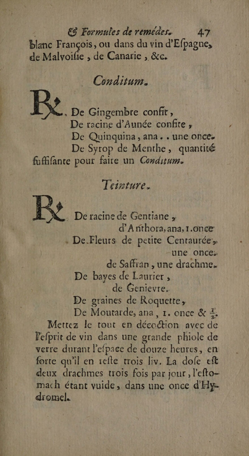 bn. ‘ot. &gt; blanc François, ou dans du vin d’Efpagne, de Malvoifie , de Canarie , &amp;c. Conditum. , De Gingembre confit, De racine d’Aunée confie , De Quinquina , ana. . une once. De Syrop de Menthe, quantité fuMifante pour faire un Conditum. Teinture. [st De racine de Gentiane . d’'Arithora, ana,1.6nce : De Fleurs de petite Centaurée ‘une once: de Safran , une drachme. De bayes de Laurier , | de Genievre. De graines de Roquette, De Moutarde, ana, 1. once &amp; Z. Mettez le tout en décoction avec de Pefprit de vin dans une grande phiole de verre durant l’efpage de douze heures, en: forte qu'il en 1efle trois liv. La dofe eft deux drachmes trois fois par jour , l'efto- mach étant vuide, dans une once d'Hy dromel. |