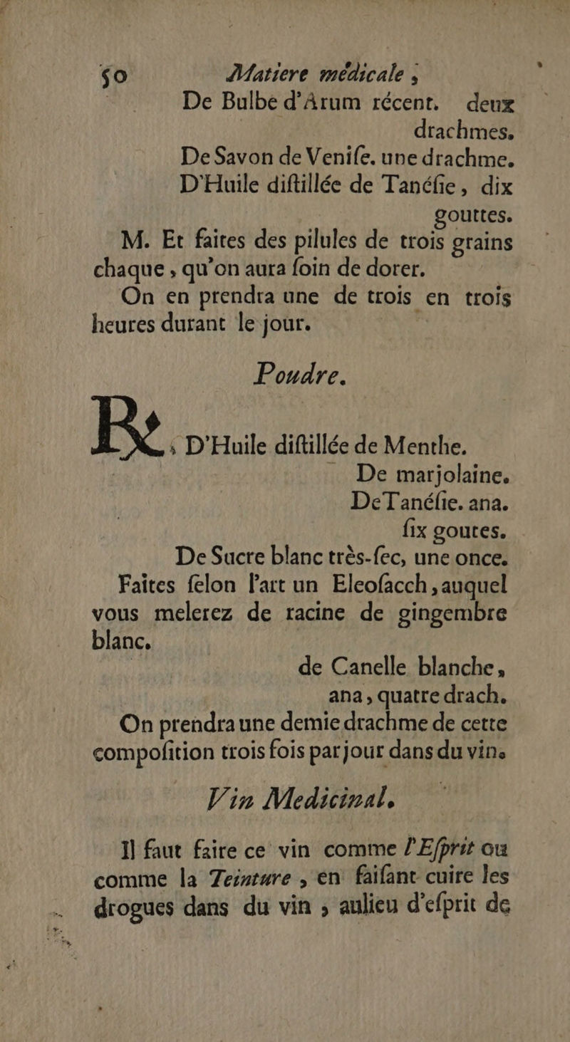 De Bulbe d’Arum récent. deux | drachmes, De Savon de Venife. une drachme. D'Huile diftillée de Tanéfie, dix gouttes. M. Et faites des pilules de trois grains chaque , qu’on aura foin de dorer. On en prendra une de trois en trois heures durant le jour. Poudre. Fe. D'Huile diftillée de Menthe. De marjolaine. DeTanéfie. ana. fix goutes. De Sucre blanc très-fec, une once. Faites felon l'ait un Eleofacch , auquel vous melerez de racine de gingembre blanc, | de Canelle blanche, ana, quatre drach. On prendraune demie drachme de cette compofition trois fois par jour dans du vins Vin Medicinal, 1] faut faire ce vin comme /’Efprit ou comme la Tessture , en faïfant cuire les drogues dans du vin ; aulieu d’efprit de