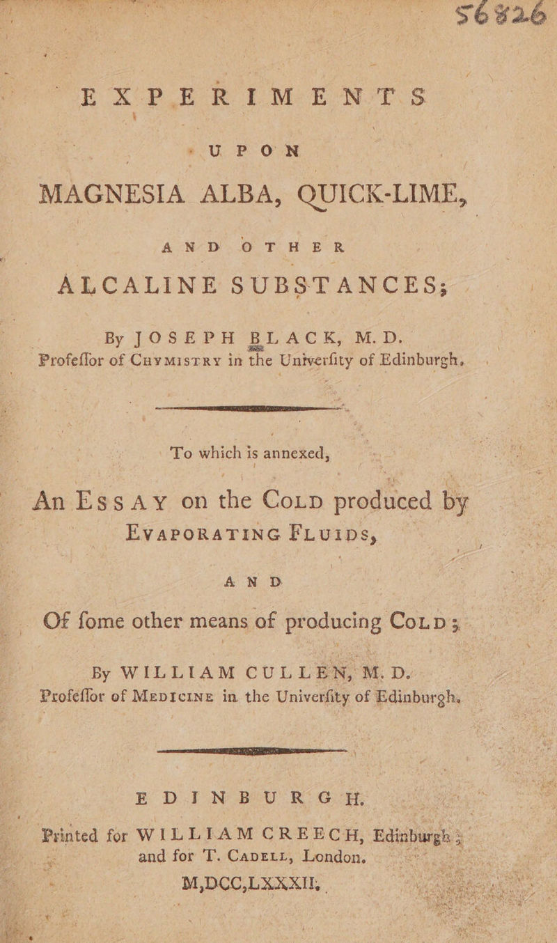 | UPON MAGNESIA ALBA, uae AND OTHER ALCALINE SUBSTANCES; By JOSEPH BLACK, M.D. -Profeflor of Caymistry in the Daan of Edinburgh, To which is annexed, An Ess Ay on the Coup produced by EVAPORATING PL. UEes; 1 AN D By WILLIAM CULLEN, M.D. Profeflor of Mepicinz in the Univerfity of Edinburgh, aN RI gS oe EDINBURGH, and for T. Caprett, London. M,DCC,LAXXT, |