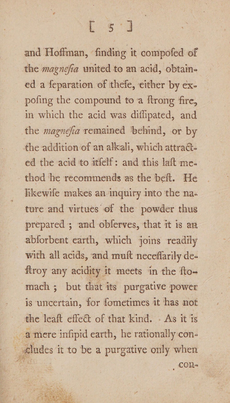 ES 8 and Hoffman, ‘finding it compofed of the magnefia united to an acid, obtain- ed a feparation of thefe, either by ex- pofing the compound toa ftrong fire, in which the acid was diflipated, and the magnefia remained behind, or by the addition of an alkali, which attraG- ed the acid to itfelf: and this laft me. thod ‘he recommends as the beft. He hkewife makes an inquiry into the na- ture and virtues of the powder thus prepared ; and oblerves, that it is an abforbent earth, which joins readily with all acids, and muft neceffarily de- ftroy any acidity | it meets in the fto- mach ; but that its purgative power is uncertain, for fometimes it has not = effe&amp; of that kind. - As it is _amere infipid earth, he rationally:con- _ Alades it to be a purgative only when _ cOR-