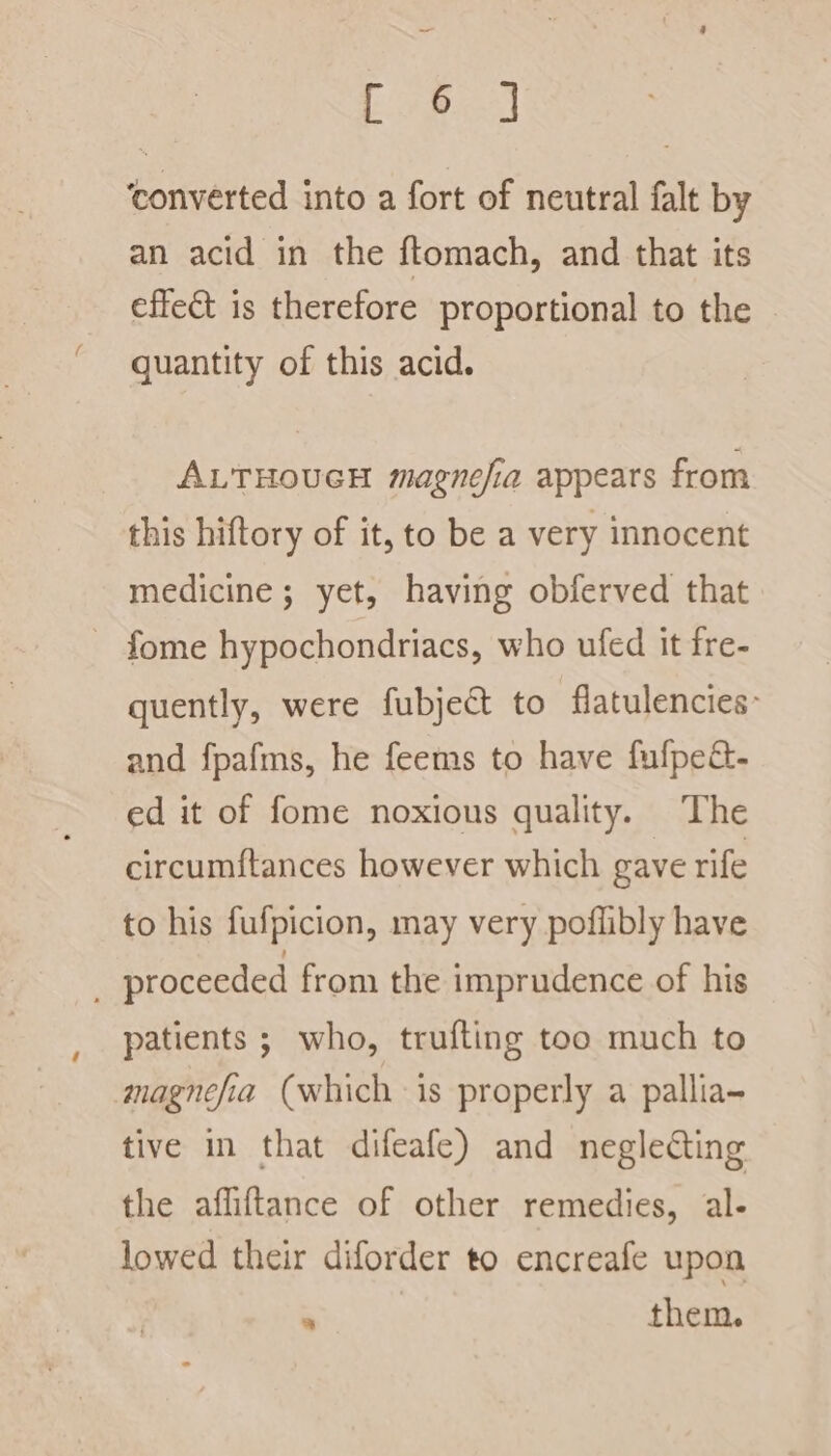 Soya converted into a fort of neutral falt by an acid in the ftomach, and that its effect is therefore proportional to the quantity of this acid. ALTHOUGH magnefia appears from this hiftory of it, to be a very innocent medicine; yet, having obferved that - fome hypochondriacs, who ufed it fre- quently, were fubject to flatulencies: and fpafms, he feems to have fufpeé- ed it of fome noxious quality. The circumftances however which gave rife to his fufpicion, may very poflibly have proceeded from the imprudence of his patients ; who, trufting too much to magnefia (which is properly a pallia- tive in that difeafe) and neglecting the afliftance of other remedies, al- lowed their diforder to encreafe upon &gt; them.