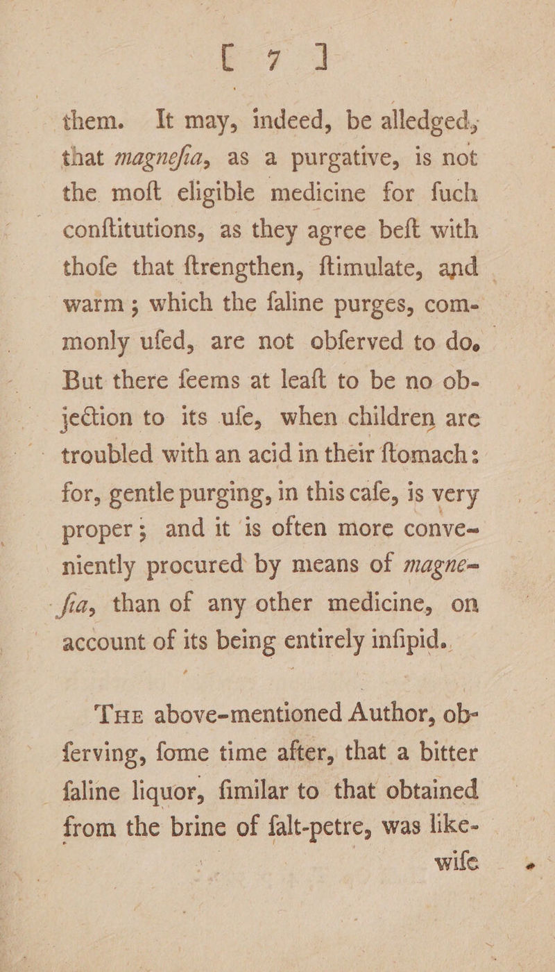them. It may, indeed, be alledged, that magnefia, as a purgative, is not the moft eligible medicine for fuch conftitutions, as they agree beft with thofe that ftrengthen, ftimulate, and . warm ; which the faline purges, com- monly ufed, are not obferved to do. But there feems at leaft to be no ob- jection to its ule, when children are -- troubled with an acid in their ftomach: for, gentle purging, in this cafe, is very proper; and it is often more conve~ niently procured by means of magne= fia, than of any other medicine, on account of its being entirely infipid.. Tue above-mentioned Author, ob- ferving, fome time after, that a bitter _faline liquor, fimilar to that obtained from the brine of falt-petre, was like- wile