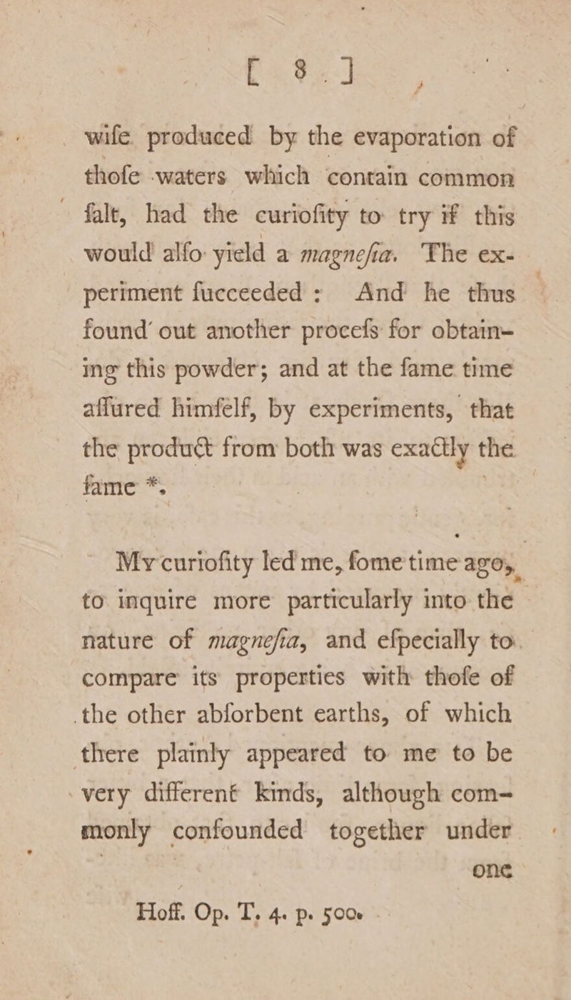 Et] wife. produced by the evaporation of thofe waters which contain common » falt, had the curiofity to try #f this would alfo yield a magnefia. The ex- periment fucceeded; And he thus 3 found’ out another procefs for obtain- mg this powder; and at the fame time affured himfelf, by experiments, that the product from: both was exactly the fame *, | My curiofity led me, fome time azo, to inquire more particularly into the | nature of magnefia, and efpecially to compare its properties with thofe of the other abforbent earths, of which there plainly appeared to me to be very different kinds, although com- monly confounded together under : one Hoff. Op. T. 4. p. 5006