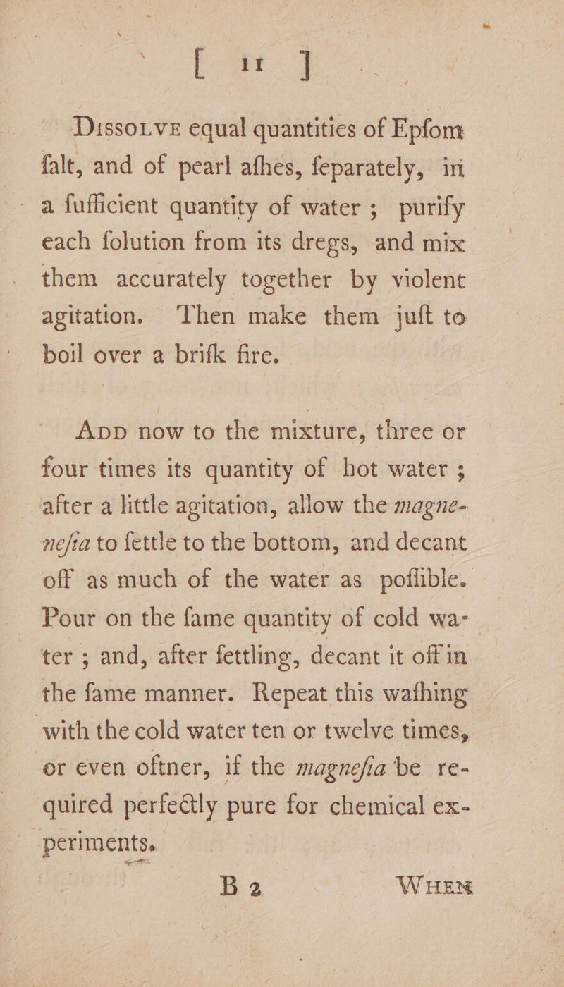 a DissoLveE equal quantities of Epfom falt, and of pearl afhes, feparately, iri a fufficient quantity of water ; purify each folution from its dregs, and mix them accurately together by violent agitation. ‘Then make them jutt to ~ boil over a brifk fire. App now to the mixture, three or four times its quantity of hot water ; after a little agitation, allow the magne- nefia to fettle to the bottom, and decant off as much of the water as poflible. Pour on the fame quantity of cold wa- ter ; and, after fettling, decant it offin the fame manner. Repeat this wafhing with the cold water ten or twelve times, or even oftner, if the magnefia be re- quired perfectly pure for chemical ex- periments. | | | , B2 WHEN