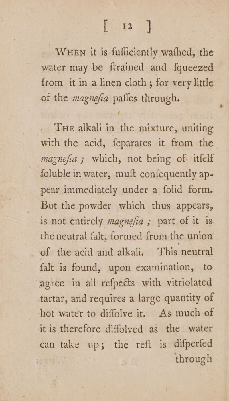 feat? . WHEN it is fufficiently wafhed, the water may be {trained and f{queezed from. it in a linen cloth ; for very little of the magnefia pafles through. Tue alkali in the mixture, uniting with the acid, feparates it from the magnefia ; which, not being of itfelf foluble in water, muft confequently ap- pear immediately under a folid form. But the powder which thus appears, is not entirely magnefia ; part of it is the neutral falt, formed from the union of the acid and alkali, This neutral falt is found, upon examination, to agree in all refpects with vitriolated tartar, and requires a large quantity of hot water to diffolve it. As much of it is therefore diffolved as the water can take up; the reft is difperfed through