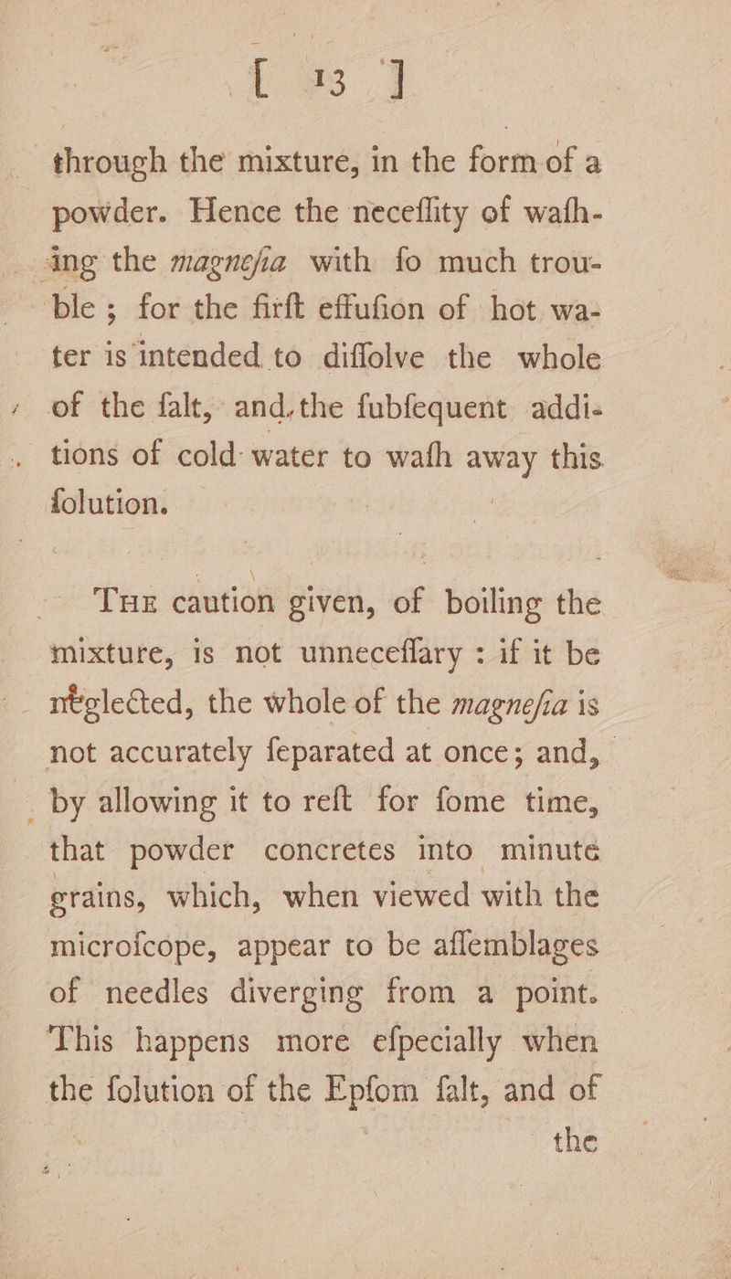 Lies J through the mixture, in the formof a powder. Hence the neceflity of wath- ang the magnefia with fo much trou- ble ; for the firft effufion of hot wa- ter is intended to diffolve the whole of the falt, and.the fubfequent addi- _ tions of cold: water to wath away this. folution. | Tue caution given, of boiling the mixture, is not unneceflary : if it be not accurately feparated at once; and, _ by allowing it to reft for fome time, that powder concretes into minute grains, which, when viewed with the microfcope, appear to be aflemblages of needles diverging from a point. This happens more efpecially when the folution of the Epfom falt, and of : the