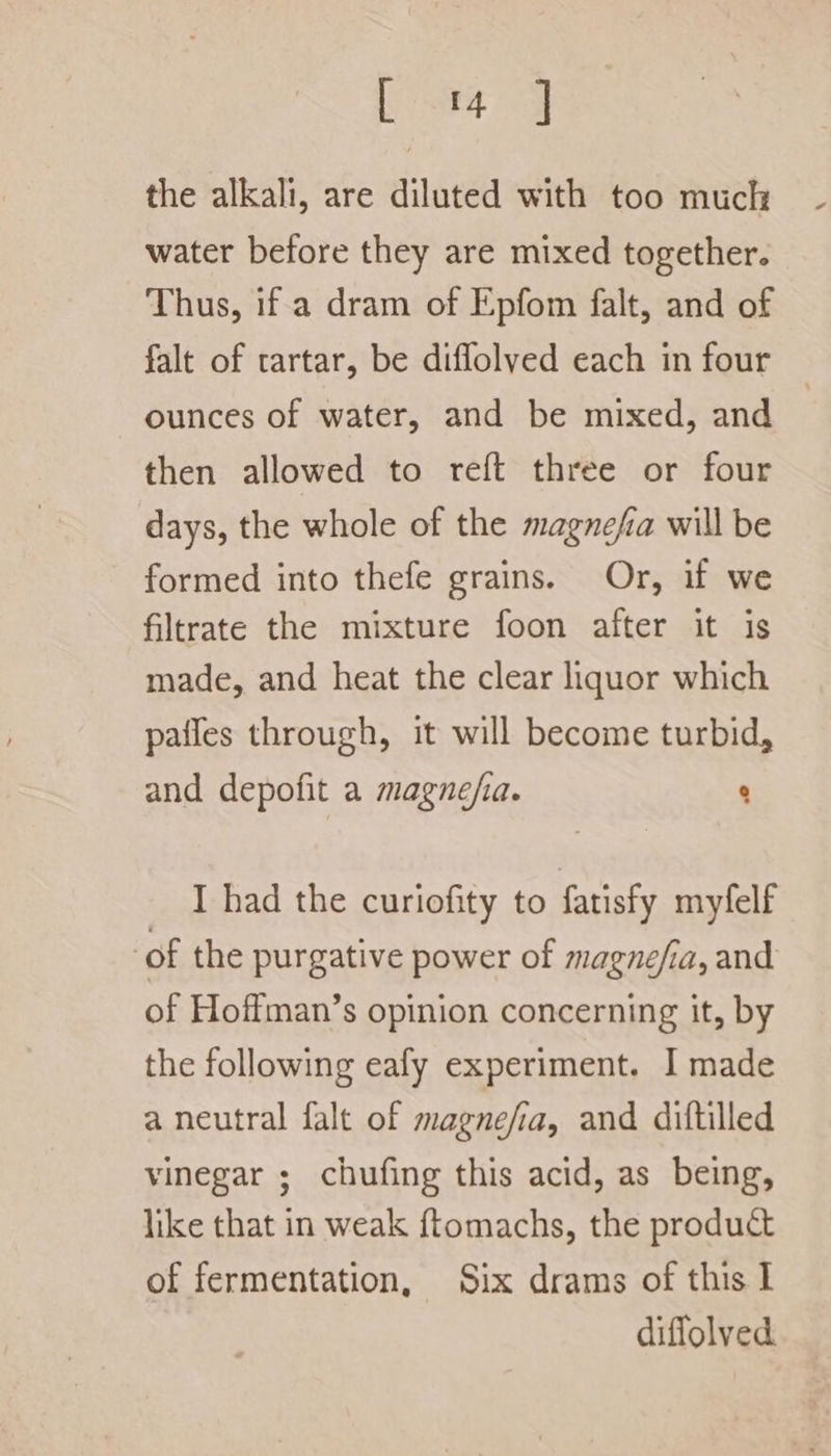 [84 the alkali, are diluted with too muck water before they are mixed together. Thus, if a dram of Epfom falt, and of falt of tartar, be diflolyed each in four ounces of water, and be mixed, and then allowed to reft three or four days, the whole of the magnefa will be formed into thefe grains. Or, if we filtrate the mixture foon after it is made, and heat the clear liquor which pafles through, it will become turbid, and depofit a magne/fia. ° I had the curiofity to fatisfy myfelf | of the purgative power of magnefia, and of Hoffman’s opinion concerning it, by the following eafy experiment. I made a neutral falt of magnefia, and diftilled vinegar ; chufing this acid, as being, like that in weak {tomachs, the product diffolved “