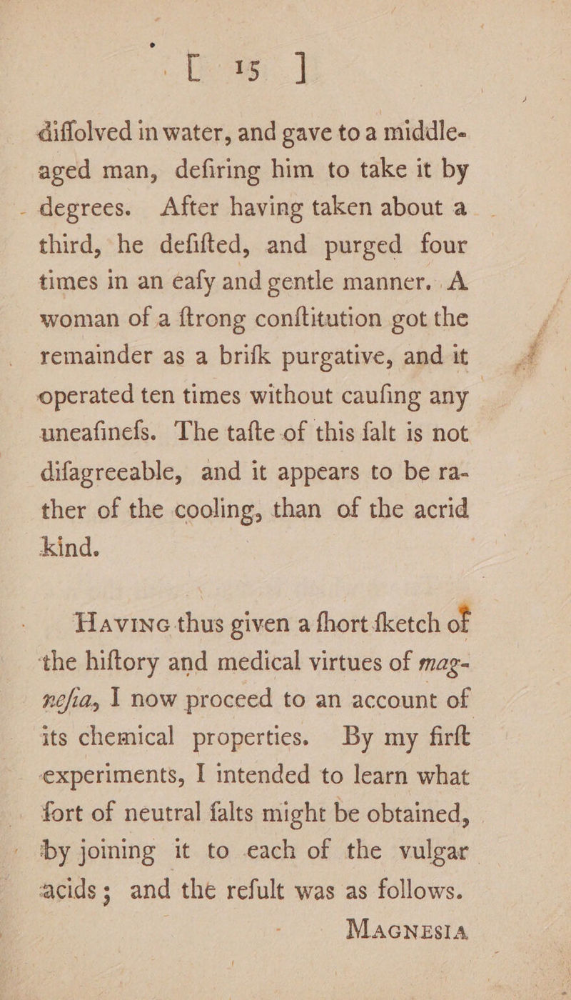 diffolved in water, and gave toa middle- aged man, defiring him to take it by _ degrees. After having taken about a third, he defifted, and purged four times in an eafy and gentle manner. A woman of a ftrong conftitution got the remainder as a brifk purgative, and it operated ten times without caufing any | uneafinefs. The tafte of this falt is not difagreeable, and it appears to be ra- ther of the cooling, than of the acrid _ Kind. 3 | Havine thus given a fhort {ketch of the hiftory and medical virtues of mag- nefia, 1 now proceed to an account of its chemical properties. By my firft - experiments, I intended to learn what fort of neutral falts might be obtained, _ ‘by joining it to each of the vulgar acids 5 and the refult was as follows. Macnesia
