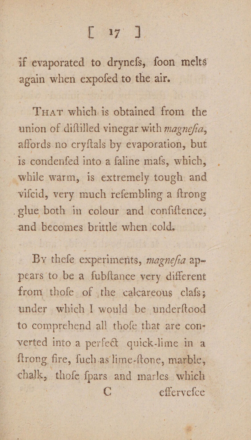 if evaporated to drynefs, foon melts again when expofed to the air. Tuat whichis obtained from the union of diftilled vinegar with magnefia, affords no cryftals by evaporation, but is condenfed into a faline mafs, which, while warm, is extremely tough and vifcid, very much refembling a ftrong glue both in colour and confiftence, and becomes brittle when cold. By thefe experiments, magnesia ap= pears to be a fubflance very different from thofe of .the calcareous clafs; under which | would be underftood to comprehend all thofe that are con- verted into a perfect quick-lime in a itrong fire, fuch as lime-ftone, marble, chalk, thofe {pars and marles. which watts be efferveice