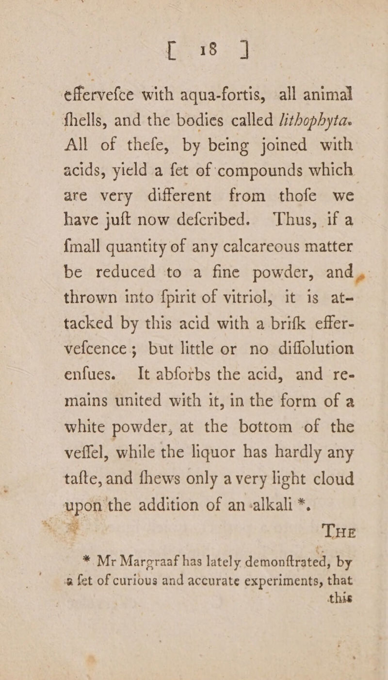 veers effervefce with aqua-fortis, all animal —fhells, and the bodies called /ithophyta. All of thefe, by being joined with acids, yield a fet of compounds which are very different from thofe we have juft now defcribed. Thus, if a {mall quantity of any calcareous matter be reduced to a fine powder, and, thrown into fpirit of vitriol, it is at- tacked by this acid with a brifk effer- vefcence; but little or no diffolution enfues. It abforbs the acid, and re- mains united with it, in the form of a white powder, at the bottom of the veffel, while the liquor has hardly any tafte, and fhews only avery light cloud upon the addition of an alkali *. * Mr Margraaf has lately demonftrated, by a fet of curious and accurate experiments, that this