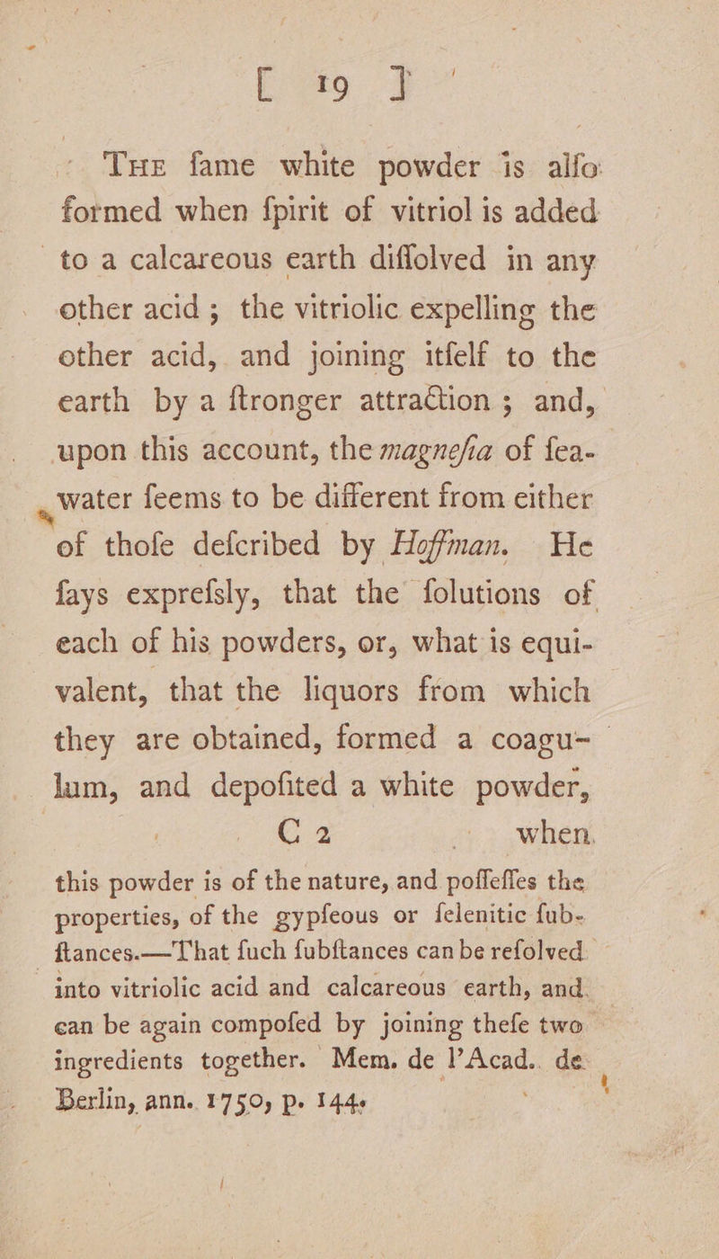 Ee yag oe * Tue fame white powder is alfo formed when fpirit of vitriol is added to a calcareous earth difflolved in any other acid; the vitriolic expelling the ether acid, and joining itfelf to the earth by a ftronger attraction ; and, upon this account, the magnefia of fea- water feems to be different from either of thofe defcribed by Hoffman. He fays exprefsly, that the folutions of each of his powders, or, what is equi- valent, that the liquors from which — they are obtained, formed a coagu-— lum, and depofited a white powder, 3 G2 &gt; when, this powder is of the nature, and poffefles the properties, of the gypfeous or {felenitic fub- ftances.—That fuch fubftances can be refolved. into vitriolic acid and calcareous earth, and. | ean be again compofed by joining thefe two ms ingredients together. Mem. de l’Acad.. de Berlin, ann. 1750, p. 1446