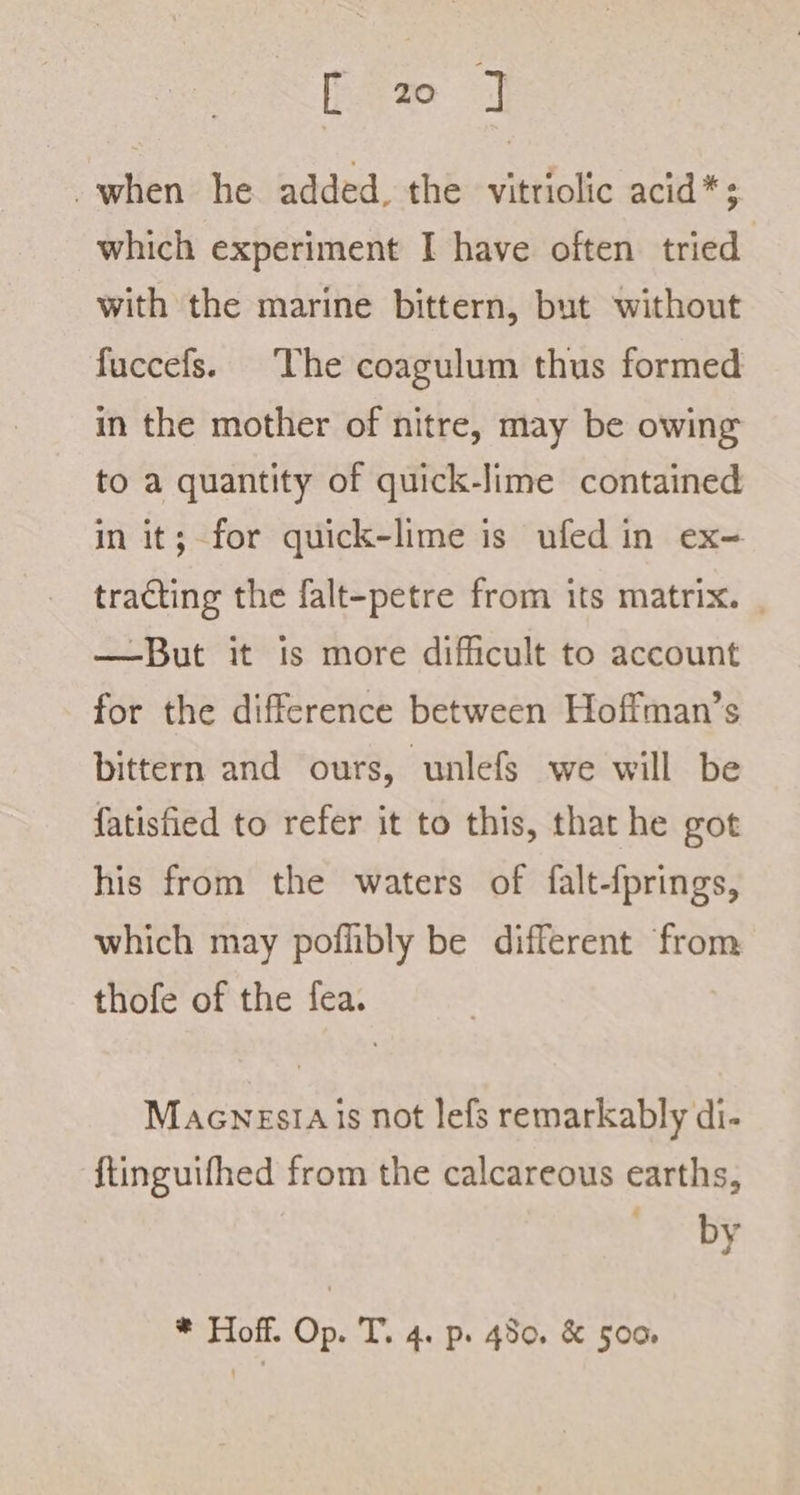 [ 2 ] when he added, the vitriolic acid * ; which experiment I have often tried with the marine bittern, but without fuccefs. The coagulum thus formed in the mother of nitre, may be owing to a quantity of quick-lime contained in it; for quick-lime is ufed in ex-= tracting the falt-petre from its matrix. | —But it is more difficult to account for the difference between Hofiman’s bittern and ours, unlefs we will be fatisfied to refer it to this, that he got his from the waters of falt-{prings, which may poflibly be different from thofe of the fea. MaenesiAis not lefs remarkably di- ftinguifhed from the calcareous earths, Bop * Hoff. Op. T. 4. p. 480. &amp; 500,