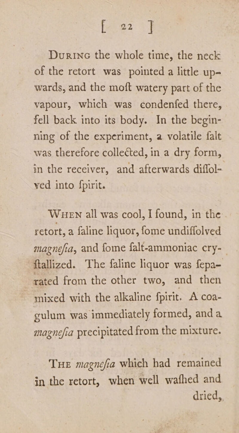 bese Fy Durinc the whole time, the neck of the retort was pointed a little up- wards, and the moft watery part of the vapour, which was condenfed there, fell back into its body. In the begin- ning of the experiment, a volatile falt was therefore collected, in a dry form, in the receiver, and afterwards diffol- ved into fpirit. WHEN all was cool, I found, in the retort, a faline liquor, fome undiffolved magnefia, and fome falt-ammoniac cry-_ ‘ftallized. ~The faline liquor was fepa- rated from the other two, and then ~ mixed with the alkaline fpirit. A coa- gulum was immediately formed, and a magnefia precipitated from the mixture. THE magnefia which had remained in the retort, when well wafhed and dried,.
