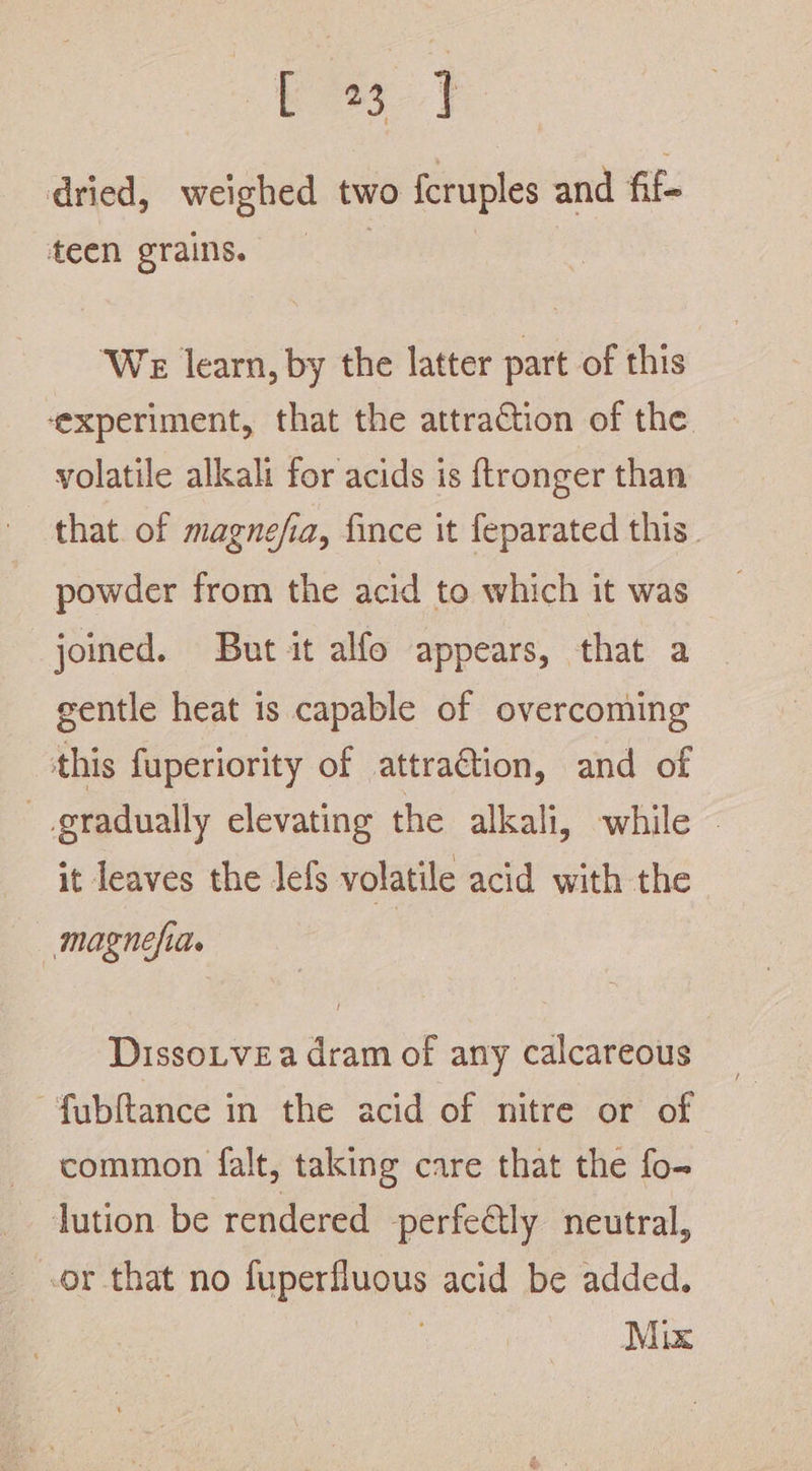 eek ee dried, weighed two fcruples and fif- teen grains. We learn, by the latter part of this ‘experiment, that the attraction of the volatile alkali for acids is ftronger than that. of magnefia, fince it feparated this. powder from the acid to which it was joined. But it alfo appears, that a gentle heat is capable of overcoming this fuperiority of attra@tion, and of gradually elevating the alkali, while it leaves the lefs volatile acid with the —magnefiae | DissoLvea dram of any calcareous ~fubftance in the acid of nitre or of common falt, taking care that the fo- lution be rendered perfectly neutral, or that no fuperfluous acid be added. Mix