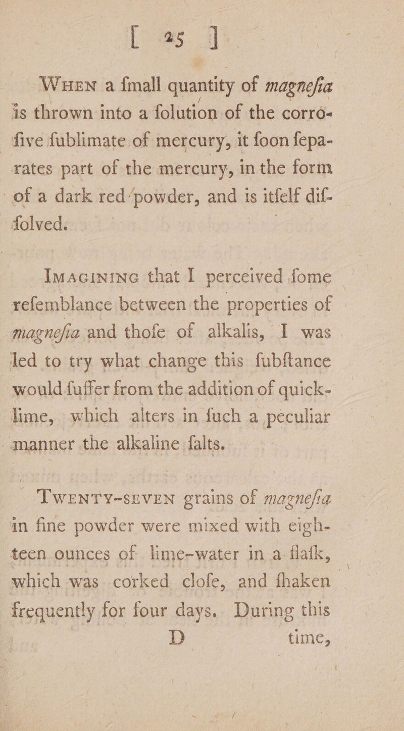 L a. H WHEN a {mall quantity of magnefia is thrown into a folution of the corro- five fublimate of mercury, it foon fepa- rates part of the mercury, in the form of a dark red “powder, and is itfelt dif- flweds Imacinine that I perceived fome _ refemblance between the properties of magnefia and thofe of alkalis, 1 was led to try what change this fubftance would fuffer from the addition of quick- lime, which alters in fuch a peculiar manner the alkaline falts. TWENTY-SEVEN grains of magnesia in fine powder were mixed with cigh- teen ounces of lime-water in a flak, which was corked clofe, and fhaken frequently for four days. During this D time,